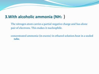 3.With alcoholic ammonia (NH3 ) 
The nitrogen atom carries a partial negative charge and has alone 
pair of electrons. This makes it nucleophile. 
concentrated ammonia (in excess) in ethanol solution.heat in a sealed 
tube. 
 