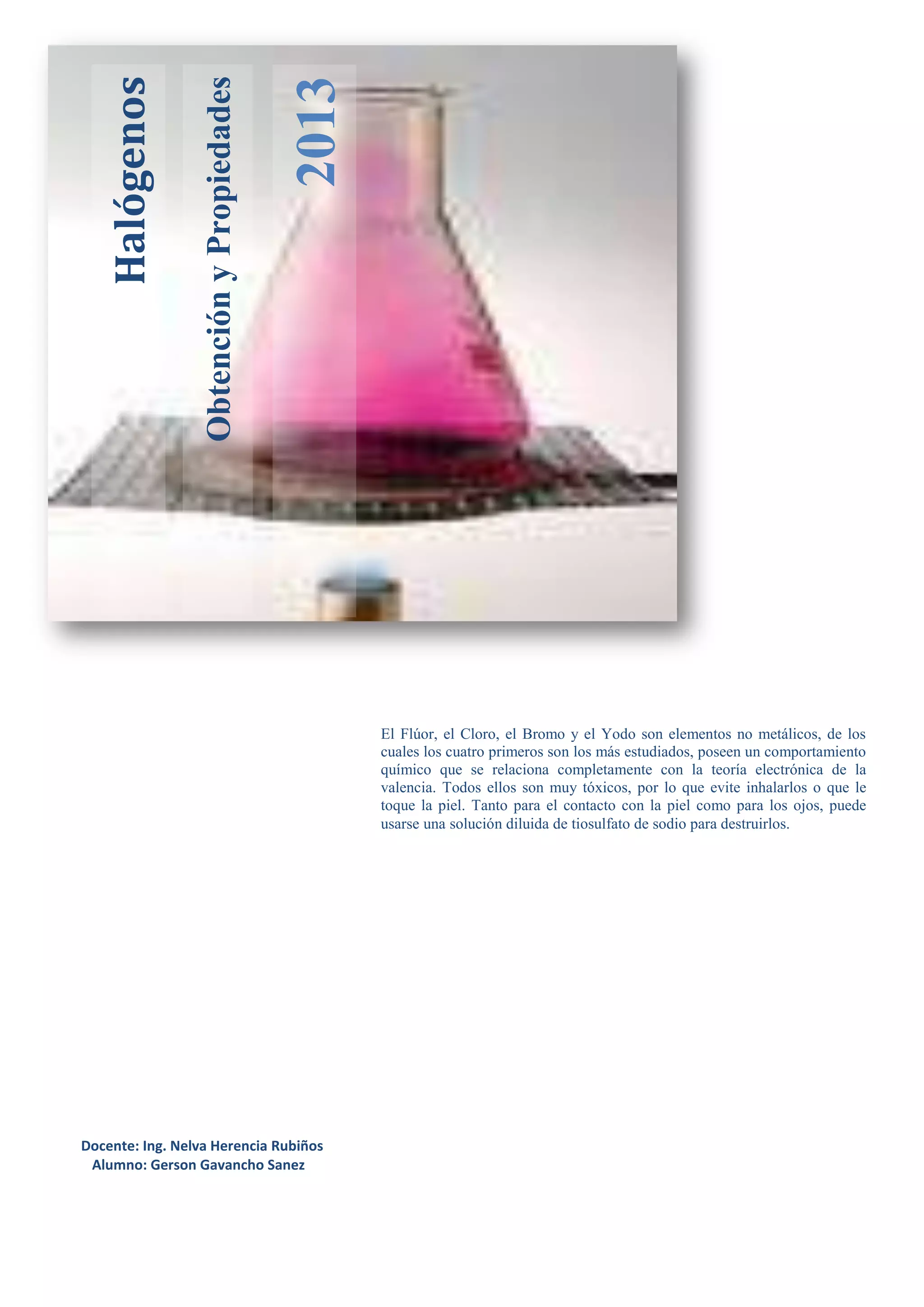ObtenciónyPropiedades
2013
Halógenos
El Flúor, el Cloro, el Bromo y el Yodo son elementos no metálicos, de los
cuales los cuatro primeros son los más estudiados, poseen un comportamiento
químico que se relaciona completamente con la teoría electrónica de la
valencia. Todos ellos son muy tóxicos, por lo que evite inhalarlos o que le
toque la piel. Tanto para el contacto con la piel como para los ojos, puede
usarse una solución diluida de tiosulfato de sodio para destruirlos.
Docente: Ing. Nelva Herencia Rubiños
Alumno: Gerson Gavancho Sanez
 