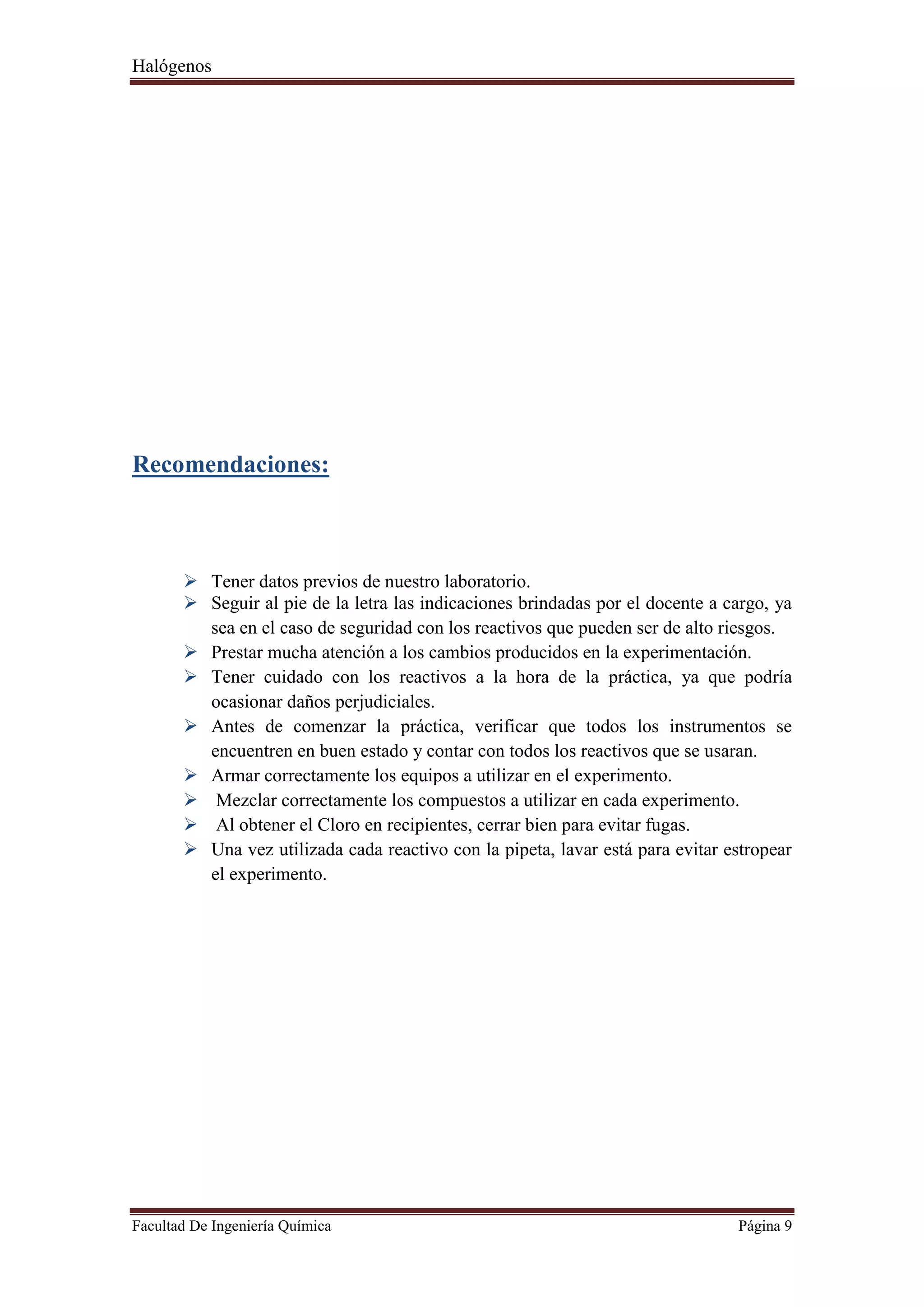 Halógenos
Facultad De Ingeniería Química Página 9
Recomendaciones:
 Tener datos previos de nuestro laboratorio.
 Seguir al pie de la letra las indicaciones brindadas por el docente a cargo, ya
sea en el caso de seguridad con los reactivos que pueden ser de alto riesgos.
 Prestar mucha atención a los cambios producidos en la experimentación.
 Tener cuidado con los reactivos a la hora de la práctica, ya que podría
ocasionar daños perjudiciales.
 Antes de comenzar la práctica, verificar que todos los instrumentos se
encuentren en buen estado y contar con todos los reactivos que se usaran.
 Armar correctamente los equipos a utilizar en el experimento.
 Mezclar correctamente los compuestos a utilizar en cada experimento.
 Al obtener el Cloro en recipientes, cerrar bien para evitar fugas.
 Una vez utilizada cada reactivo con la pipeta, lavar está para evitar estropear
el experimento.
 