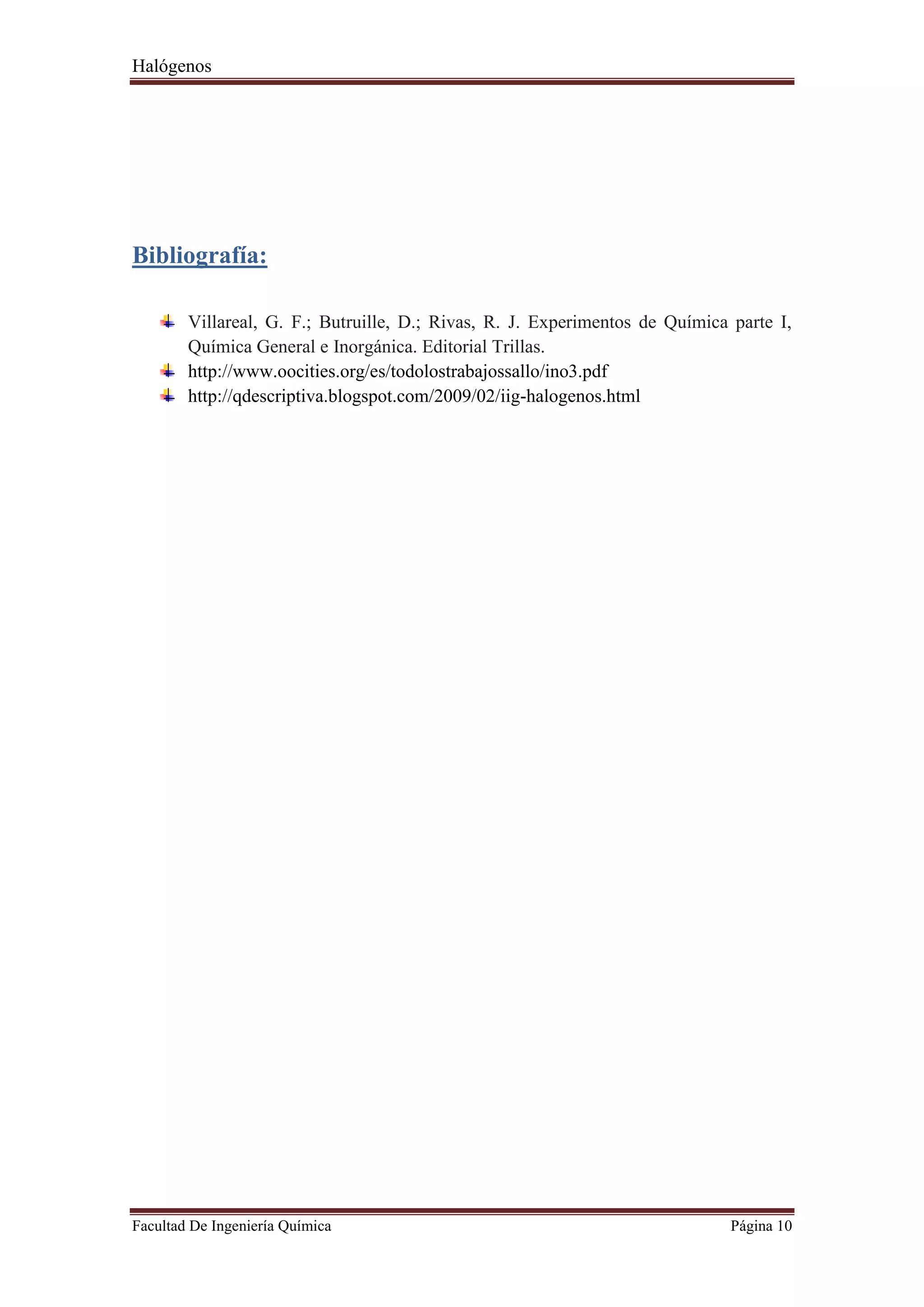 Halógenos
Facultad De Ingeniería Química Página 10
Bibliografía:
Villareal, G. F.; Butruille, D.; Rivas, R. J. Experimentos de Química parte I,
Química General e Inorgánica. Editorial Trillas.
http://www.oocities.org/es/todolostrabajossallo/ino3.pdf
http://qdescriptiva.blogspot.com/2009/02/iig-halogenos.html
 