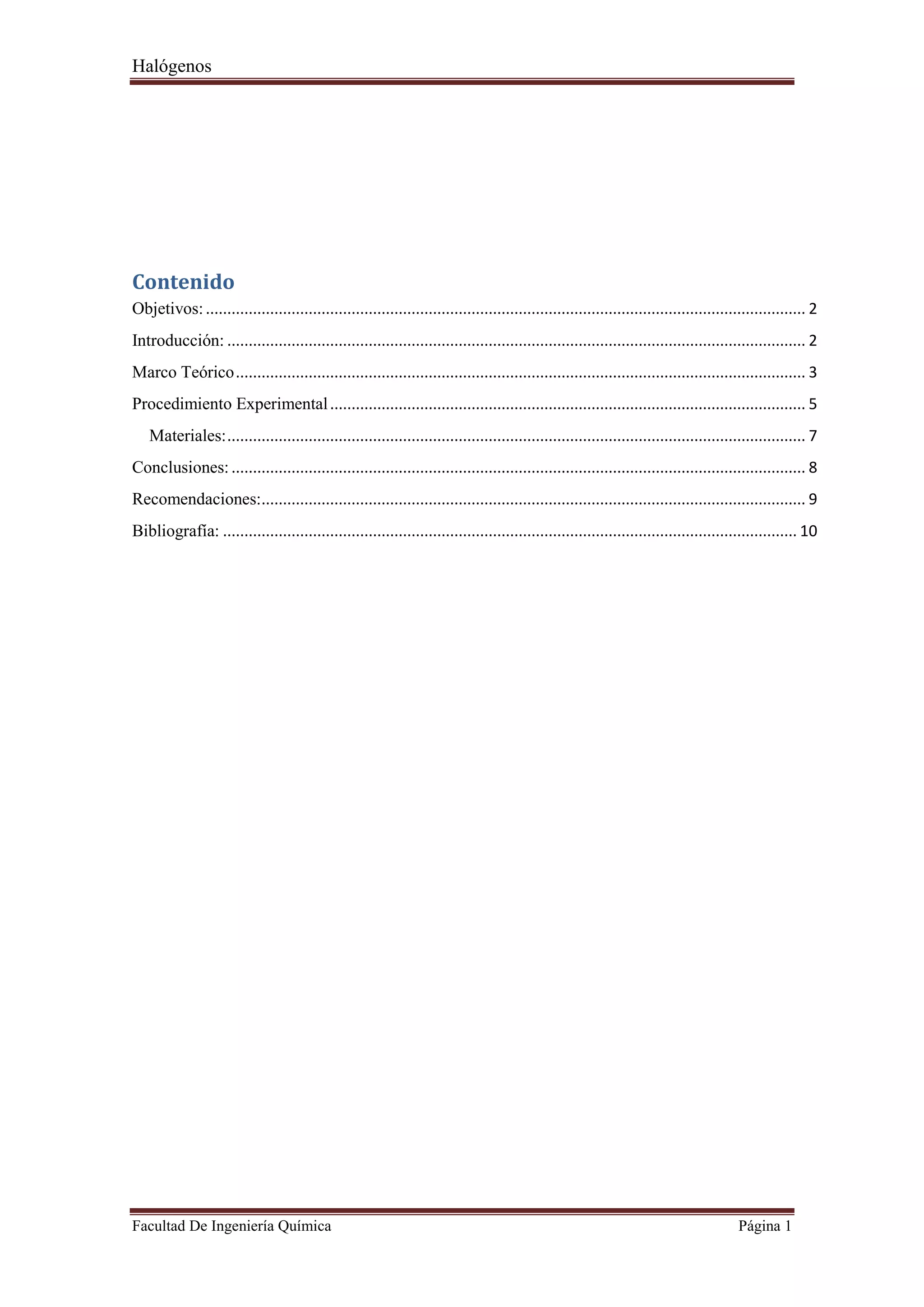 Halógenos
Facultad De Ingeniería Química Página 1
Contenido
Objetivos:............................................................................................................................................ 2
Introducción: ....................................................................................................................................... 2
Marco Teórico..................................................................................................................................... 3
Procedimiento Experimental............................................................................................................... 5
Materiales:....................................................................................................................................... 7
Conclusiones:...................................................................................................................................... 8
Recomendaciones:............................................................................................................................... 9
Bibliografía: ...................................................................................................................................... 10
 