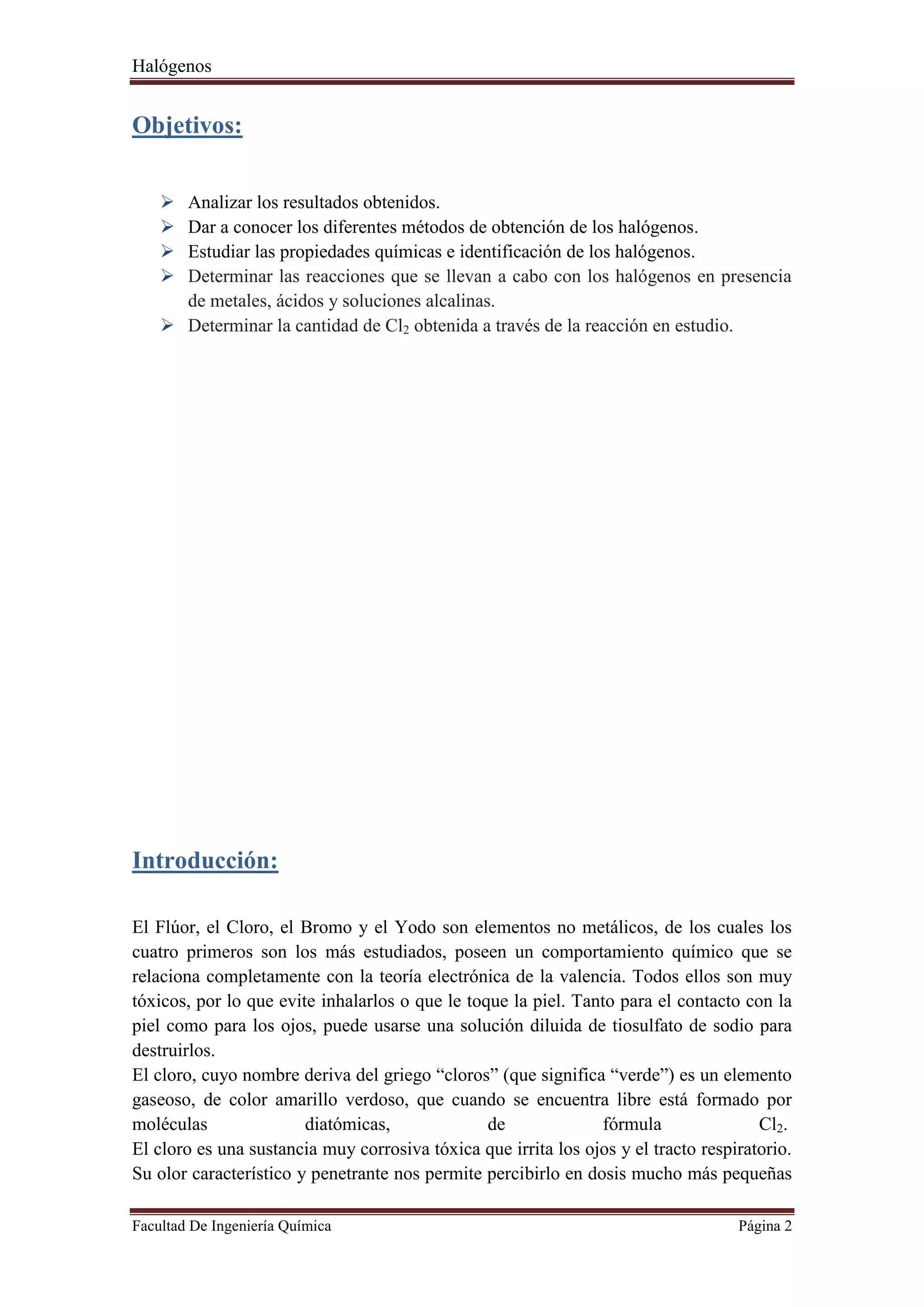 Halógenos
Facultad De Ingeniería Química Página 2
Objetivos:
 Analizar los resultados obtenidos.
 Dar a conocer los diferentes métodos de obtención de los halógenos.
 Estudiar las propiedades químicas e identificación de los halógenos.
 Determinar las reacciones que se llevan a cabo con los halógenos en presencia
de metales, ácidos y soluciones alcalinas.
 Determinar la cantidad de Cl2 obtenida a través de la reacción en estudio.
Introducción:
El Flúor, el Cloro, el Bromo y el Yodo son elementos no metálicos, de los cuales los
cuatro primeros son los más estudiados, poseen un comportamiento químico que se
relaciona completamente con la teoría electrónica de la valencia. Todos ellos son muy
tóxicos, por lo que evite inhalarlos o que le toque la piel. Tanto para el contacto con la
piel como para los ojos, puede usarse una solución diluida de tiosulfato de sodio para
destruirlos.
El cloro, cuyo nombre deriva del griego “cloros” (que significa “verde”) es un elemento
gaseoso, de color amarillo verdoso, que cuando se encuentra libre está formado por
moléculas diatómicas, de fórmula Cl2.
El cloro es una sustancia muy corrosiva tóxica que irrita los ojos y el tracto respiratorio.
Su olor característico y penetrante nos permite percibirlo en dosis mucho más pequeñas
 