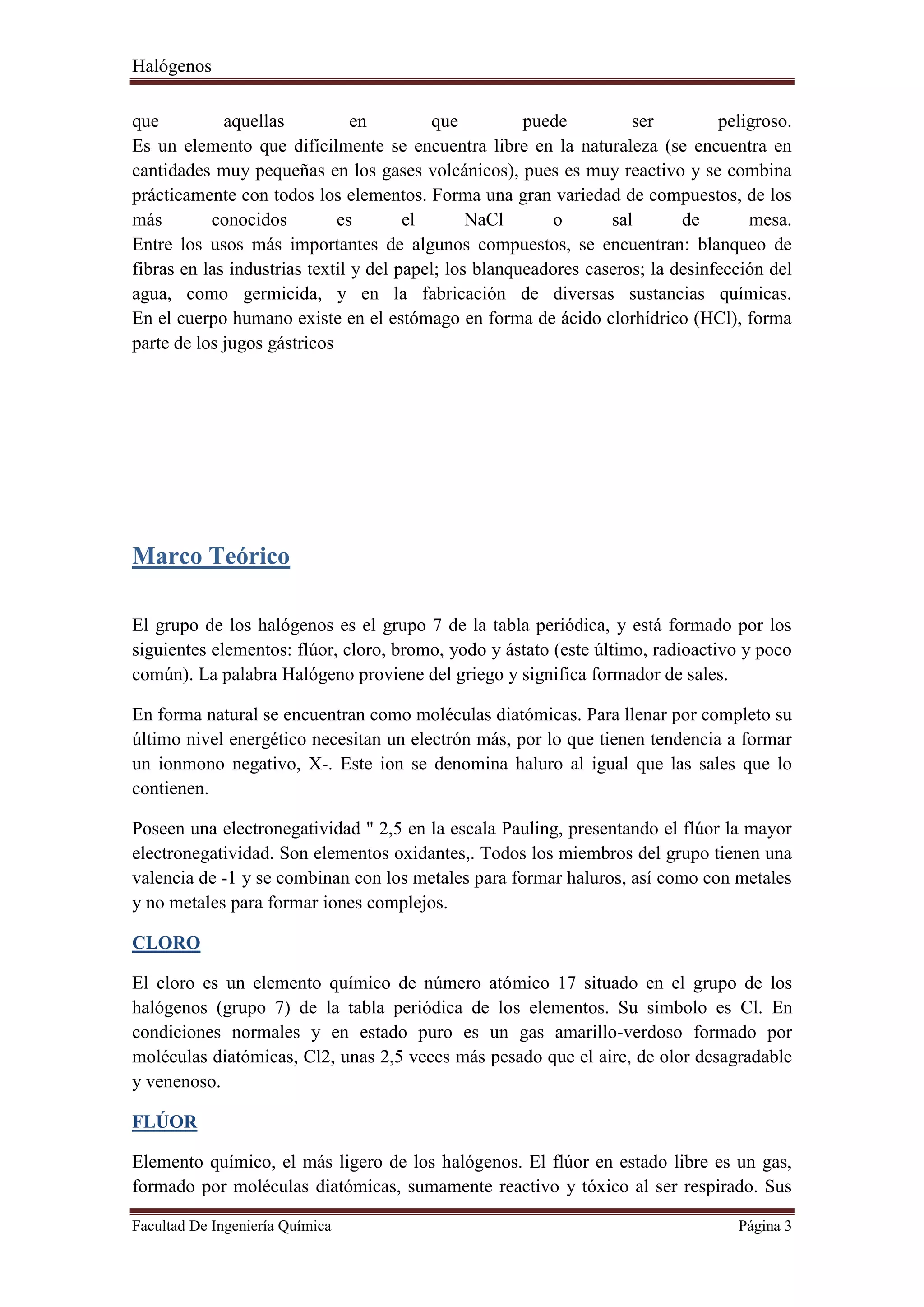 Halógenos
Facultad De Ingeniería Química Página 3
que aquellas en que puede ser peligroso.
Es un elemento que difícilmente se encuentra libre en la naturaleza (se encuentra en
cantidades muy pequeñas en los gases volcánicos), pues es muy reactivo y se combina
prácticamente con todos los elementos. Forma una gran variedad de compuestos, de los
más conocidos es el NaCl o sal de mesa.
Entre los usos más importantes de algunos compuestos, se encuentran: blanqueo de
fibras en las industrias textil y del papel; los blanqueadores caseros; la desinfección del
agua, como germicida, y en la fabricación de diversas sustancias químicas.
En el cuerpo humano existe en el estómago en forma de ácido clorhídrico (HCl), forma
parte de los jugos gástricos
Marco Teórico
El grupo de los halógenos es el grupo 7 de la tabla periódica, y está formado por los
siguientes elementos: flúor, cloro, bromo, yodo y ástato (este último, radioactivo y poco
común). La palabra Halógeno proviene del griego y significa formador de sales.
En forma natural se encuentran como moléculas diatómicas. Para llenar por completo su
último nivel energético necesitan un electrón más, por lo que tienen tendencia a formar
un ionmono negativo, X-. Este ion se denomina haluro al igual que las sales que lo
contienen.
Poseen una electronegatividad " 2,5 en la escala Pauling, presentando el flúor la mayor
electronegatividad. Son elementos oxidantes,. Todos los miembros del grupo tienen una
valencia de -1 y se combinan con los metales para formar haluros, así como con metales
y no metales para formar iones complejos.
CLORO
El cloro es un elemento químico de número atómico 17 situado en el grupo de los
halógenos (grupo 7) de la tabla periódica de los elementos. Su símbolo es Cl. En
condiciones normales y en estado puro es un gas amarillo-verdoso formado por
moléculas diatómicas, Cl2, unas 2,5 veces más pesado que el aire, de olor desagradable
y venenoso.
FLÚOR
Elemento químico, el más ligero de los halógenos. El flúor en estado libre es un gas,
formado por moléculas diatómicas, sumamente reactivo y tóxico al ser respirado. Sus
 