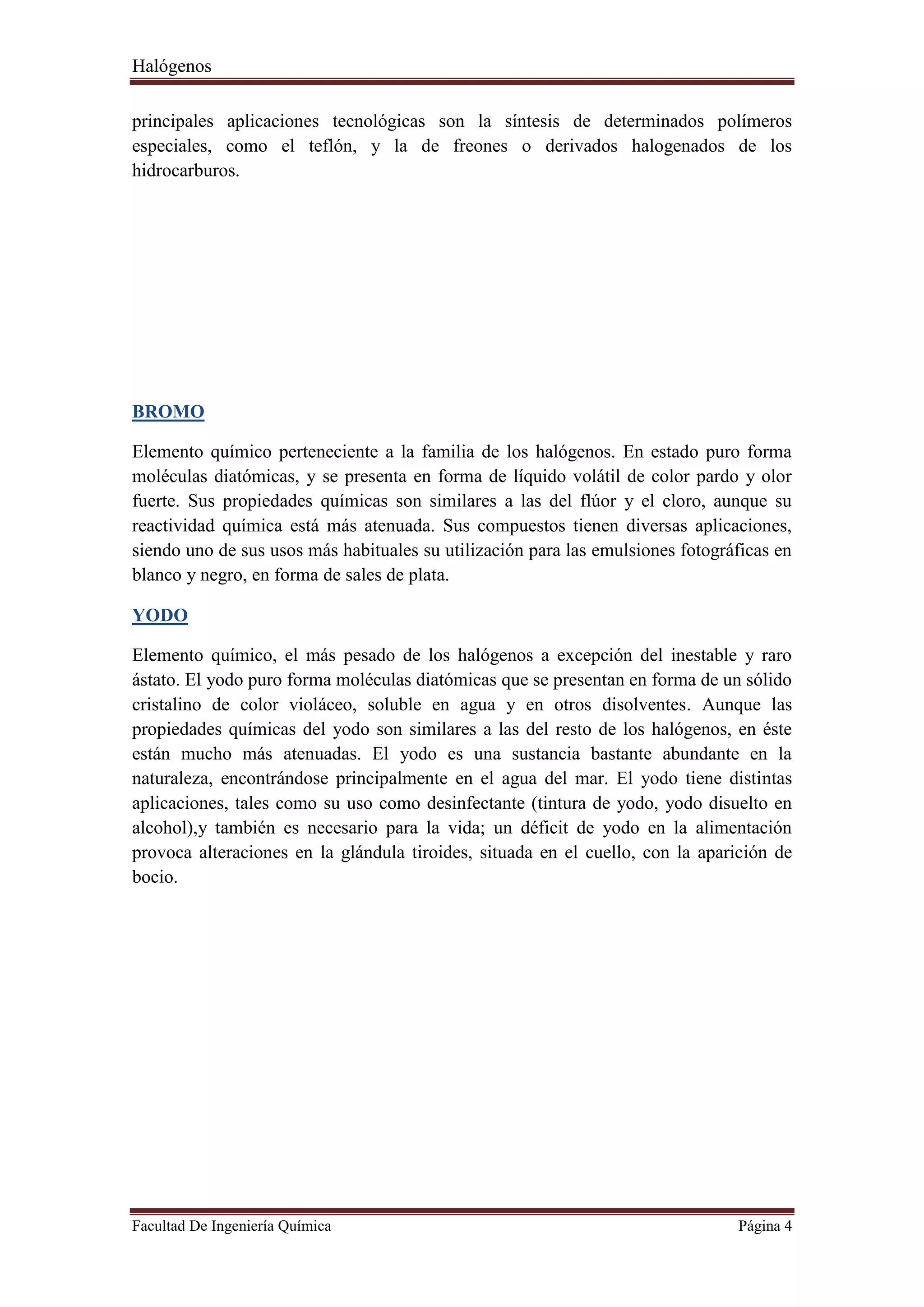 Halógenos
Facultad De Ingeniería Química Página 4
principales aplicaciones tecnológicas son la síntesis de determinados polímeros
especiales, como el teflón, y la de freones o derivados halogenados de los
hidrocarburos.
BROMO
Elemento químico perteneciente a la familia de los halógenos. En estado puro forma
moléculas diatómicas, y se presenta en forma de líquido volátil de color pardo y olor
fuerte. Sus propiedades químicas son similares a las del flúor y el cloro, aunque su
reactividad química está más atenuada. Sus compuestos tienen diversas aplicaciones,
siendo uno de sus usos más habituales su utilización para las emulsiones fotográficas en
blanco y negro, en forma de sales de plata.
YODO
Elemento químico, el más pesado de los halógenos a excepción del inestable y raro
ástato. El yodo puro forma moléculas diatómicas que se presentan en forma de un sólido
cristalino de color violáceo, soluble en agua y en otros disolventes. Aunque las
propiedades químicas del yodo son similares a las del resto de los halógenos, en éste
están mucho más atenuadas. El yodo es una sustancia bastante abundante en la
naturaleza, encontrándose principalmente en el agua del mar. El yodo tiene distintas
aplicaciones, tales como su uso como desinfectante (tintura de yodo, yodo disuelto en
alcohol),y también es necesario para la vida; un déficit de yodo en la alimentación
provoca alteraciones en la glándula tiroides, situada en el cuello, con la aparición de
bocio.
 