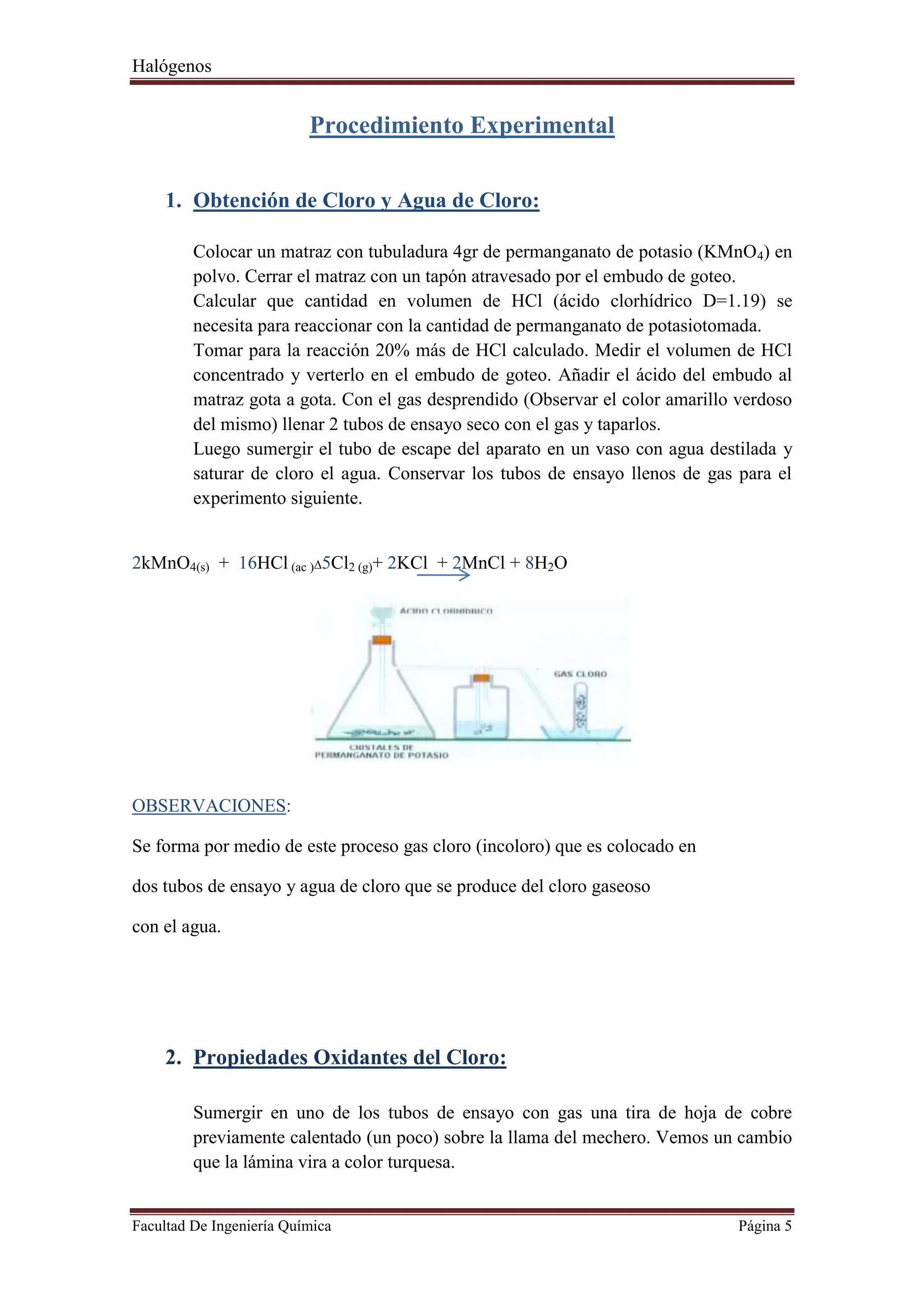 Halógenos
Facultad De Ingeniería Química Página 5
Procedimiento Experimental
1. Obtención de Cloro y Agua de Cloro:
Colocar un matraz con tubuladura 4gr de permanganato de potasio (KMnO4) en
polvo. Cerrar el matraz con un tapón atravesado por el embudo de goteo.
Calcular que cantidad en volumen de HCl (ácido clorhídrico D=1.19) se
necesita para reaccionar con la cantidad de permanganato de potasiotomada.
Tomar para la reacción 20% más de HCl calculado. Medir el volumen de HCl
concentrado y verterlo en el embudo de goteo. Añadir el ácido del embudo al
matraz gota a gota. Con el gas desprendido (Observar el color amarillo verdoso
del mismo) llenar 2 tubos de ensayo seco con el gas y taparlos.
Luego sumergir el tubo de escape del aparato en un vaso con agua destilada y
saturar de cloro el agua. Conservar los tubos de ensayo llenos de gas para el
experimento siguiente.
2kMnO4(s) + 16HCl (ac )Δ5Cl2 (g)+ 2KCl + 2MnCl + 8H2O
OBSERVACIONES:
Se forma por medio de este proceso gas cloro (incoloro) que es colocado en
dos tubos de ensayo y agua de cloro que se produce del cloro gaseoso
con el agua.
2. Propiedades Oxidantes del Cloro:
Sumergir en uno de los tubos de ensayo con gas una tira de hoja de cobre
previamente calentado (un poco) sobre la llama del mechero. Vemos un cambio
que la lámina vira a color turquesa.
 