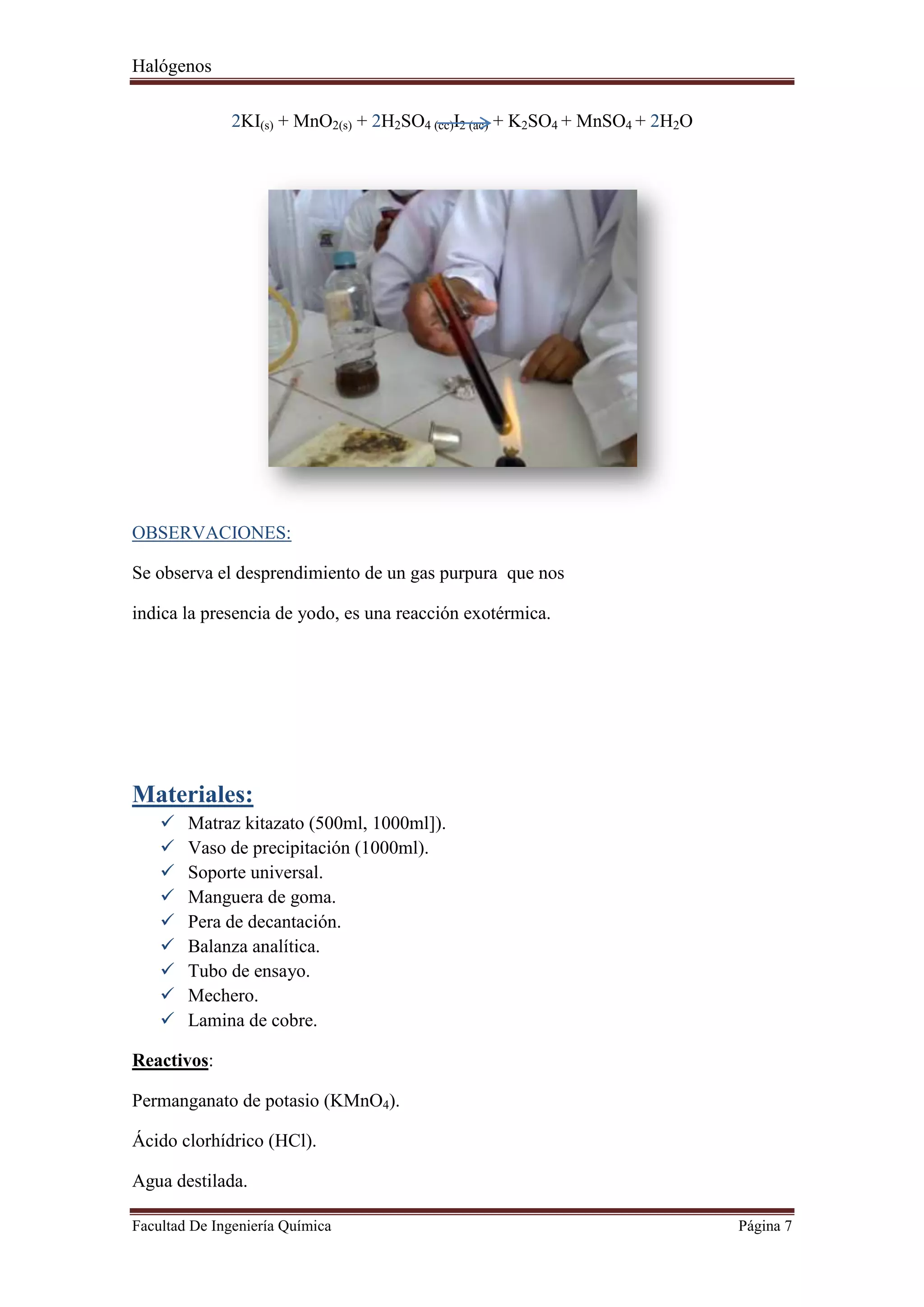 Halógenos
Facultad De Ingeniería Química Página 7
2KI(s) + MnO2(s) + 2H2SO4 (cc)I2 (ac) + K2SO4 + MnSO4 + 2H2O
OBSERVACIONES:
Se observa el desprendimiento de un gas purpura que nos
indica la presencia de yodo, es una reacción exotérmica.
Materiales:
 Matraz kitazato (500ml, 1000ml]).
 Vaso de precipitación (1000ml).
 Soporte universal.
 Manguera de goma.
 Pera de decantación.
 Balanza analítica.
 Tubo de ensayo.
 Mechero.
 Lamina de cobre.
Reactivos:
Permanganato de potasio (KMnO4).
Ácido clorhídrico (HCl).
Agua destilada.
 