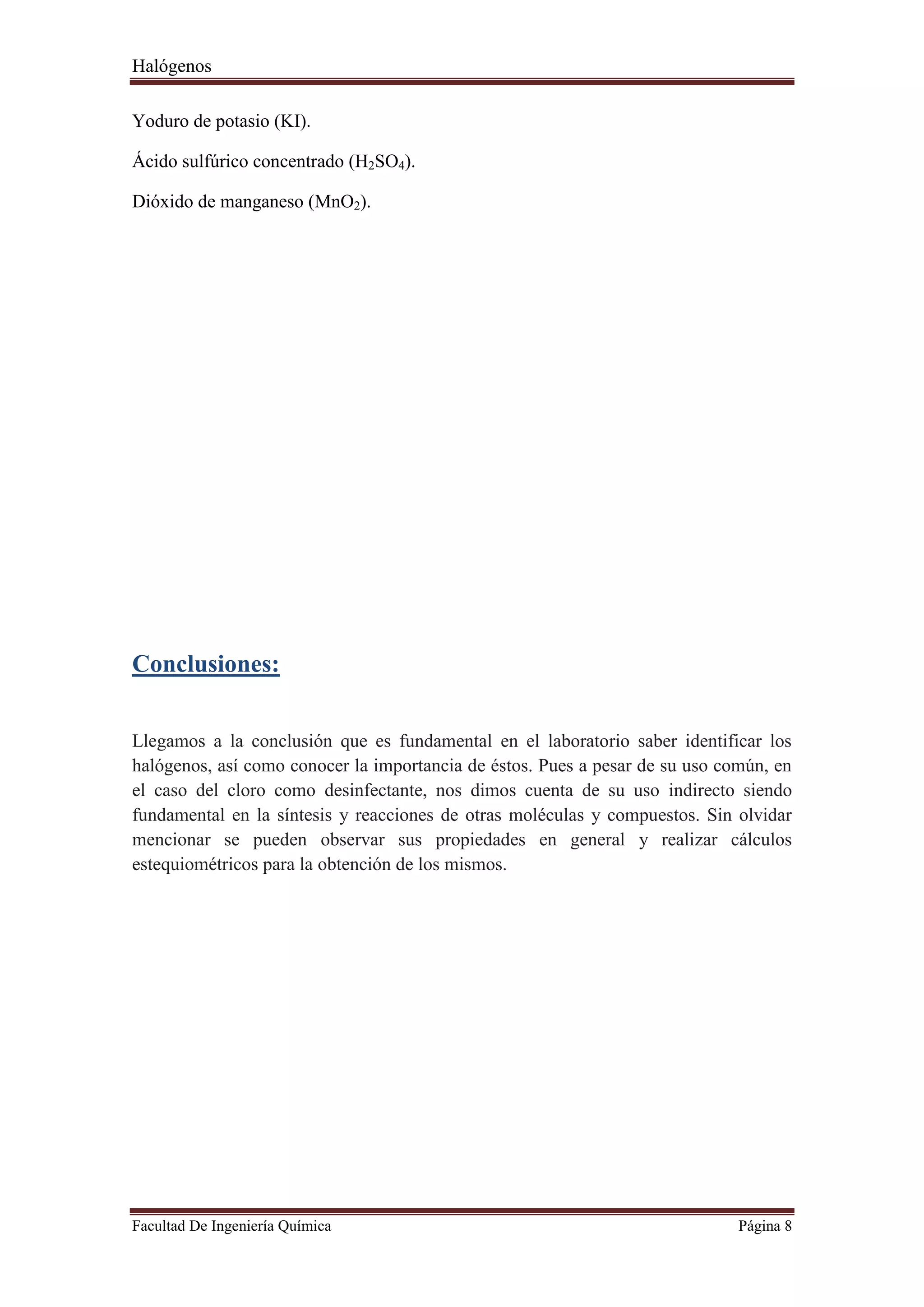 Halógenos
Facultad De Ingeniería Química Página 8
Yoduro de potasio (KI).
Ácido sulfúrico concentrado (H2SO4).
Dióxido de manganeso (MnO2).
Conclusiones:
Llegamos a la conclusión que es fundamental en el laboratorio saber identificar los
halógenos, así como conocer la importancia de éstos. Pues a pesar de su uso común, en
el caso del cloro como desinfectante, nos dimos cuenta de su uso indirecto siendo
fundamental en la síntesis y reacciones de otras moléculas y compuestos. Sin olvidar
mencionar se pueden observar sus propiedades en general y realizar cálculos
estequiométricos para la obtención de los mismos.
 