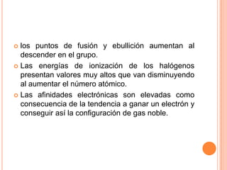  los puntos de fusión y ebullición aumentan al
descender en el grupo.
 Las energías de ionización de los halógenos
presentan valores muy altos que van disminuyendo
al aumentar el número atómico.
 Las afinidades electrónicas son elevadas como
consecuencia de la tendencia a ganar un electrón y
conseguir así la configuración de gas noble.
 