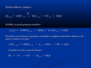 Ácidos hálicos y halatosÁcidos hálicos y halatos
ΔΔ
3X3X22 (g,l)(g,l) + 6 OH+ 6 OH ––
(ac)(ac) → XO→ XO33
––
(ac)(ac) + 5 X+ 5 X--
(ac)(ac) + 3H+ 3H22OO
El HIOEl HIO33 se puede preparar también :se puede preparar también :
II22 (ac) + 10 HNO(ac) + 10 HNO33 (ac)(ac) → 2HIO→ 2HIO33 + 10 NO+ 10 NO22 (g)(g) + 4 H+ 4 H22OO
El yodato se encuentra en grandes cantidades en algunos minerales chilenos y deEl yodato se encuentra en grandes cantidades en algunos minerales chilenos y de
aquí se obtiene eol yodo :aquí se obtiene eol yodo :
2 IO2 IO33
––
(ac)(ac) + 5 HSO+ 5 HSO33
––
(ac)(ac) → I→ I22 (s)(s) + 5SO+ 5SO44
-2-2
+ 3H+ 3H++
+ H+ H22OO
También el yodo se puede obtener :También el yodo se puede obtener :
IOIO33
--
+ 5 I+ 5 I --
+ 6 H+ 6 H++
→ 3I→ 3I2 (ac)2 (ac) + 3H+ 3H22OO
 