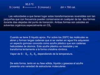 95,5 ºC
S ( romb) ------------> S (monocl.) ΔH = 760 cal.
Las velocidades a que tienen lugar estas transformaciones reversibles son tan
pequeñas que con frecuencia pueden conservarse en cualquier de las dos formas
durante dias alejadas del punto de transición. Ambas formas son solubles en
solventes orgánicos especialmente en CS2
Cuando se tiene S líquido aprox. Por sobre los 200ºC las moléculas se
abren y forman largas cadenas que si se vierten en agua fría adquieren
un aspecto gomoso conocido como azufre plástico que son cadenas
helicoidales de átomos. Este azufre plástico es inestable y se
transforma lentamente a la forma cristalina rómbica.
Vapor de S : S8 , S4, S2, dependiendo de la temperatura.
De esta forma, tanto en su fase sólida, líquida y gaseosa el azufre
presenta una variedad de estructuras moleculares
 