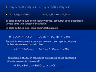 126 g de Na126 g de Na22SOSO33 / 32 g de S = x g de Na/ 32 g de S = x g de Na22SOSO33 / 1,23 g de S/ 1,23 g de S
 X = 4,84 g de NaX = 4,84 g de Na22SOSO33 4,84 / 6,55 x 100 = 79,94 %4,84 / 6,55 x 100 = 79,94 %
El ácido sulfúrico puro es un líquido viscoso, conductor de la electricidad,
porque sufre una pequeña disociación.
El ácido sulfúrico puro, tiene poder deshidratante
H –COOH + H2SO4 → CO (g) + SO2 (g) + 2 H20
En soluciones concentradas actua como un buen agente oxidante
disolviendo metales como el cobre :
Cu + H2SO4 (conc ) → Cu +2
(ac) + SO2 (ac) + 2 H2O
en cambio el H2SO4 en soluciones diluídas, no posee capacidad
oxidante, solo actúa como ácido
H2SO4 + BaCl2 → BaSO4 (s) + 2HCl
 