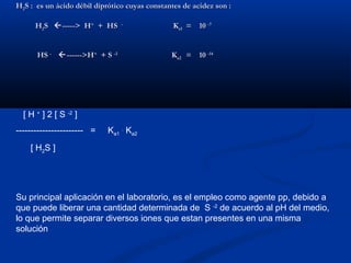 HH22S : es un ácido débil diprótico cuyas constantes de acidez son :S : es un ácido débil diprótico cuyas constantes de acidez son :
HH22SS -----> H-----> H++
+ HS+ HS --
KKa1a1 = 10= 10 -7-7
HSHS --
------>H------>H++
+ S+ S -2-2
KKa2a2 = 10= 10 -14-14
[ H +
] 2 [ S -2
]
----------------------- = Ka1
.
Ka2
[ H2S ]
Su principal aplicación en el laboratorio, es el empleo como agente pp, debido a
que puede liberar una cantidad determinada de S -2
de acuerdo al pH del medio,
lo que permite separar diversos iones que estan presentes en una misma
solución
 