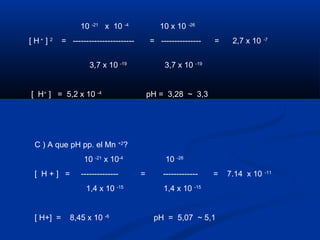 10 -21
x 10 -4
10 x 10 -26
[ H +
] 2
= ----------------------- = --------------- = 2,7 x 10 -7
3,7 x 10 -19
3,7 x 10 -19
[ H+
] = 5,2 x 10 -4
pH = 3,28 ~ 3,3
C ) A que pH pp. el Mn +2
?
10 -21
x 10-4
10 -26
[ H + ] = -------------- = ------------- = 7.14 x 10 -11
1,4 x 10 -15
1,4 x 10 -15
[ H+] = 8,45 x 10 -6
pH = 5,07 ~ 5,1
 
