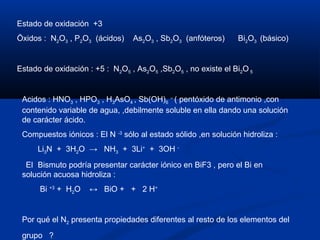 Estado de oxidación +3
Öxidos : N2O3 , P2O3 (ácidos) As2O3 , Sb2O3 (anfóteros) Bi2O3 (básico)
Estado de oxidación : +5 : N2O5 , As2O5 ,Sb2O5 , no existe el Bi2O 5
Acidos : HNO3 , HPO3 , H3AsO4 , Sb(OH)6
–
( pentóxido de antimonio ,con
contenido variable de agua, ,debilmente soluble en ella dando una solución
de carácter ácido.
Compuestos iónicos : El N -3
sólo al estado sólido ,en solución hidroliza :
Li3N + 3H2O → NH3 + 3Li+
+ 3OH -
El Bismuto podría presentar carácter iónico en BiF3 , pero el Bi en
solución acuosa hidroliza :
Bi +3
+ H2O ↔ BiO + + 2 H+
Por qué el N2 presenta propiedades diferentes al resto de los elementos del
grupo ?
 