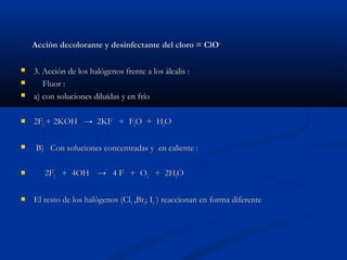 Acción decolorante y desinfectante del cloro = ClOAcción decolorante y desinfectante del cloro = ClO--
 3. Acción de los halógenos frente a los álcalis :3. Acción de los halógenos frente a los álcalis :
 Fluor :Fluor :
 a) con soluciones diluídas y en fríoa) con soluciones diluídas y en frío
 2F2F22 + 2KOH+ 2KOH → 2KF + F→ 2KF + F22O + HO + H22OO
 B) Con soluciones concentradas y en caliente :B) Con soluciones concentradas y en caliente :
 2F2F22 + 4OH+ 4OH--
→ 4 F→ 4 F--
+ O+ O22 + 2H+ 2H22OO
 El resto de los halògenos (ClEl resto de los halògenos (Cl22 ,Br,Br22; I; I22 ) reaccionan en forma diferente) reaccionan en forma diferente
 
