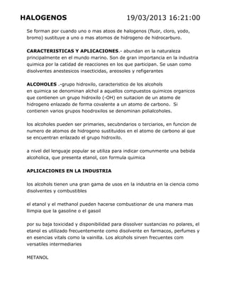 HALOGENOS

19/03/2013 16:21:00

Se forman por cuando uno o mas atoos de halogenos (fluor, cloro, yodo,
bromo) sustituye a uno o mas atomos de hidrogeno de hidrocarburo.
CARACTERISTICAS Y APLICACIONES.- abundan en la naturaleza
principalmente en el mundo marino. Son de gran importancia en la industria
quimica por la catidad de reacciones en los que participan. Se usan como
disolventes anestesicos insecticidas, areosoles y refigerantes
ALCOHOLES .-grupo hidroxilo, caracteristico de los alcohols
en quimica se denominan alchol a aquellos compuestos quimicos organicos
que contienen un grupo hidroxilo (-OH) en suitacion de un atomo de
hidrogeno enlazado de forma covalente a un atomo de carbono. Si
contienen varios grupos hoodroxilos se denominan polialcoholes.
los alcoholes pueden ser primaries, secubndarios o terciarios, en funcion de
numero de atomos de hidrogeno sustituidos en el atomo de carbono al que
se encuentran enlazado el grupo hidroxilo.
a nivel del lenguaje popular se utiliza para indicar comunmente una bebida
alcoholica, que presenta etanol, con formula quimica
APLICACIONES EN LA INDUSTRIA
los alcohols tienen una gran gama de usos en la industria en la ciencia como
disolventes y combustibles
el etanol y el methanol pueden hacerse combustionar de una manera mas
llimpia que la gasoline o el gasoil
por su baja toxicidad y disponibilidad para dissolver sustancias no polares, el
etanol es utilizado frecuentemente como disolvente en farmacos, perfumes y
en esencias vitals como la vainilla. Los alcohols sirven frecuentes com
versatiles intermediaries
METANOL

 