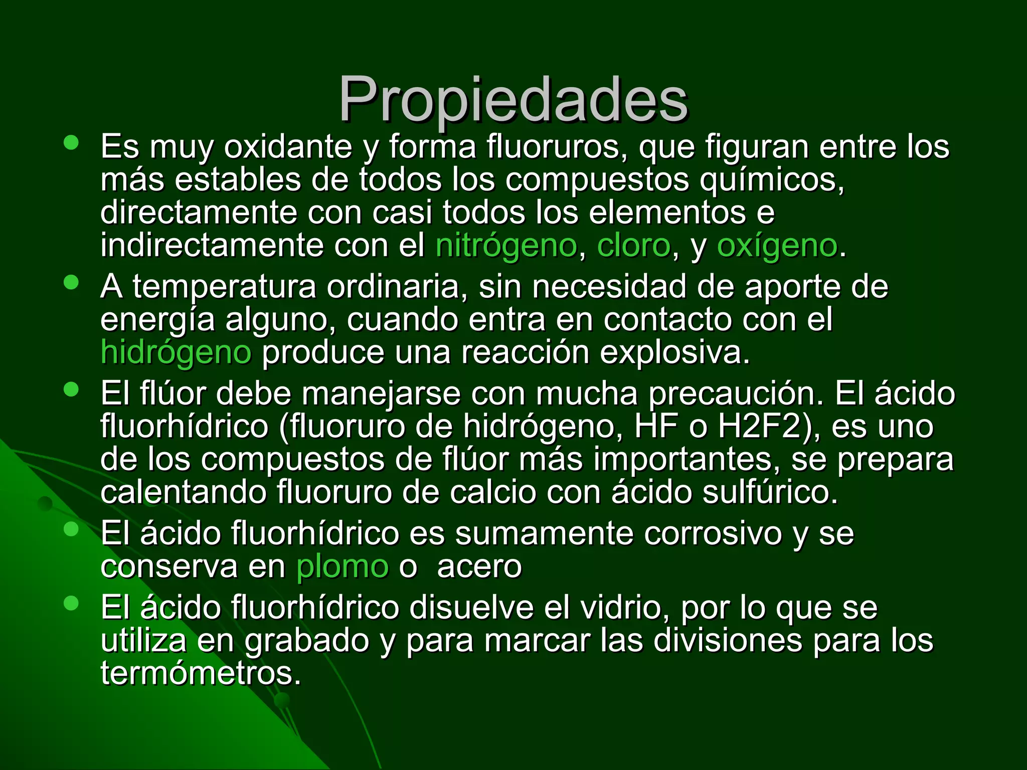 PropiedadesPropiedades Es muy oxidante y forma fluoruros, que figuran entre losEs muy oxidante y forma fluoruros, que figuran entre los
más estables de todos los compuestos químicos,más estables de todos los compuestos químicos,
directamente con casi todos los elementos edirectamente con casi todos los elementos e
indirectamente con elindirectamente con el nitrógenonitrógeno,, clorocloro, y, y oxígenooxígeno..
 A temperatura ordinaria, sin necesidad de aporte deA temperatura ordinaria, sin necesidad de aporte de
energía alguno, cuando entra en contacto con elenergía alguno, cuando entra en contacto con el
hidrógenohidrógeno produce una reacción explosiva.produce una reacción explosiva.
 El flúor debe manejarse con mucha precaución. El ácidoEl flúor debe manejarse con mucha precaución. El ácido
fluorhídrico (fluoruro de hidrógeno, HF o H2F2), es unofluorhídrico (fluoruro de hidrógeno, HF o H2F2), es uno
de los compuestos de flúor más importantes, se preparade los compuestos de flúor más importantes, se prepara
calentando fluoruro de calcio con ácido sulfúrico.calentando fluoruro de calcio con ácido sulfúrico.
 El ácido fluorhídrico es sumamente corrosivo y seEl ácido fluorhídrico es sumamente corrosivo y se
conserva enconserva en plomoplomo o aceroo acero
 El ácido fluorhídrico disuelve el vidrio, por lo que seEl ácido fluorhídrico disuelve el vidrio, por lo que se
utiliza en grabado y para marcar las divisiones para losutiliza en grabado y para marcar las divisiones para los
termómetros.termómetros.
 