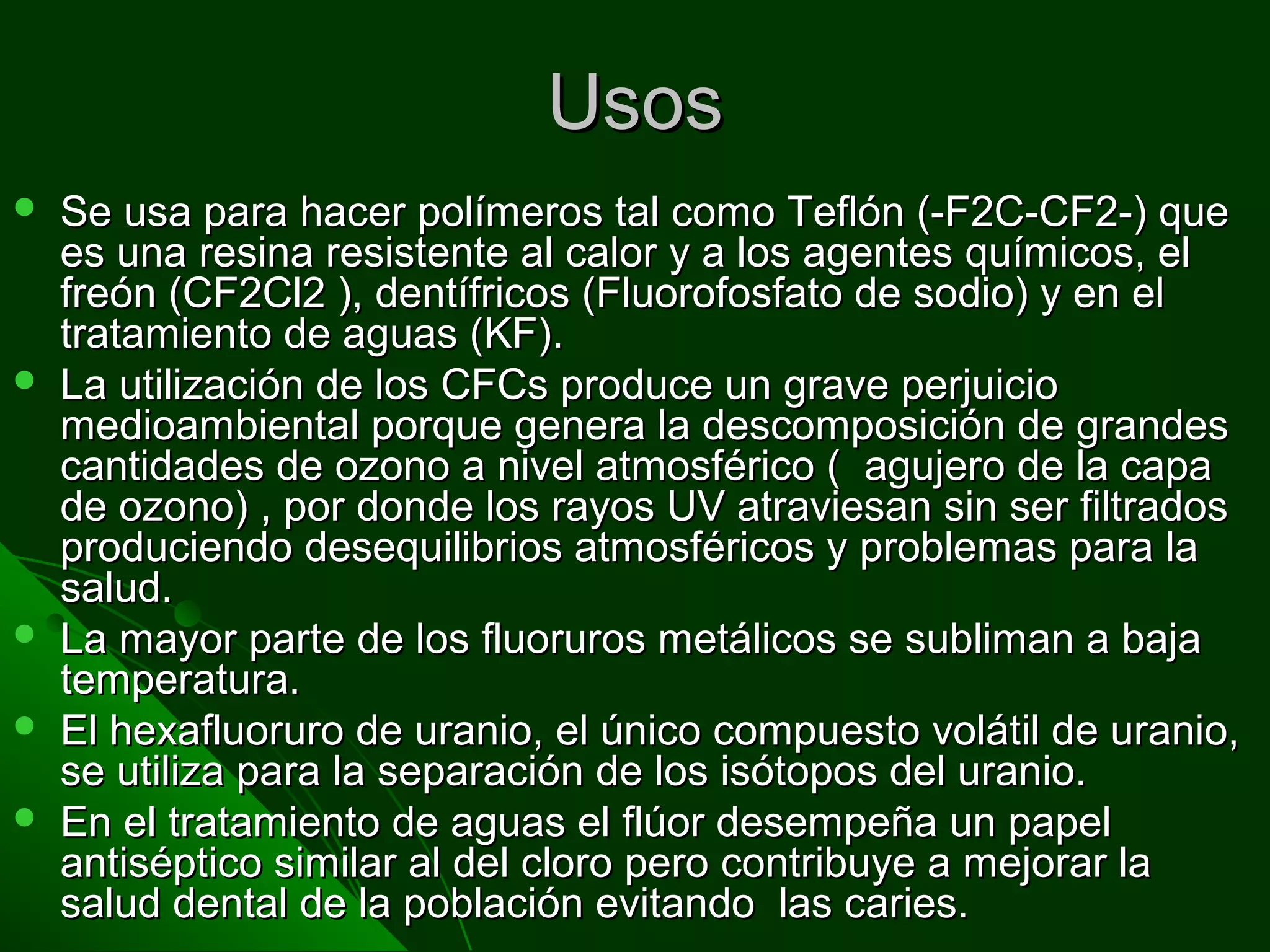 UsosUsos
 Se usa para hacer polímeros tal como Teflón (-F2C-CF2-) queSe usa para hacer polímeros tal como Teflón (-F2C-CF2-) que
es una resina resistente al calor y a los agentes químicos, eles una resina resistente al calor y a los agentes químicos, el
freón (CF2Cl2 ), dentífricos (Fluorofosfato de sodio) y en elfreón (CF2Cl2 ), dentífricos (Fluorofosfato de sodio) y en el
tratamiento de aguas (KF).tratamiento de aguas (KF).
 La utilización de los CFCs produce un grave perjuicioLa utilización de los CFCs produce un grave perjuicio
medioambiental porque genera la descomposición de grandesmedioambiental porque genera la descomposición de grandes
cantidades de ozono a nivel atmosférico ( agujero de la capacantidades de ozono a nivel atmosférico ( agujero de la capa
de ozono) , por donde los rayos UV atraviesan sin ser filtradosde ozono) , por donde los rayos UV atraviesan sin ser filtrados
produciendo desequilibrios atmosféricos y problemas para laproduciendo desequilibrios atmosféricos y problemas para la
salud.salud.
 La mayor parte de los fluoruros metálicos se subliman a bajaLa mayor parte de los fluoruros metálicos se subliman a baja
temperatura.temperatura.
 El hexafluoruro de uranio, el único compuesto volátil de uranio,El hexafluoruro de uranio, el único compuesto volátil de uranio,
se utiliza para la separación de los isótopos del uranio.se utiliza para la separación de los isótopos del uranio.
 En el tratamiento de aguas el flúor desempeña un papelEn el tratamiento de aguas el flúor desempeña un papel
antiséptico similar al del cloro pero contribuye a mejorar laantiséptico similar al del cloro pero contribuye a mejorar la
salud dental de la población evitando las caries.salud dental de la población evitando las caries.
 