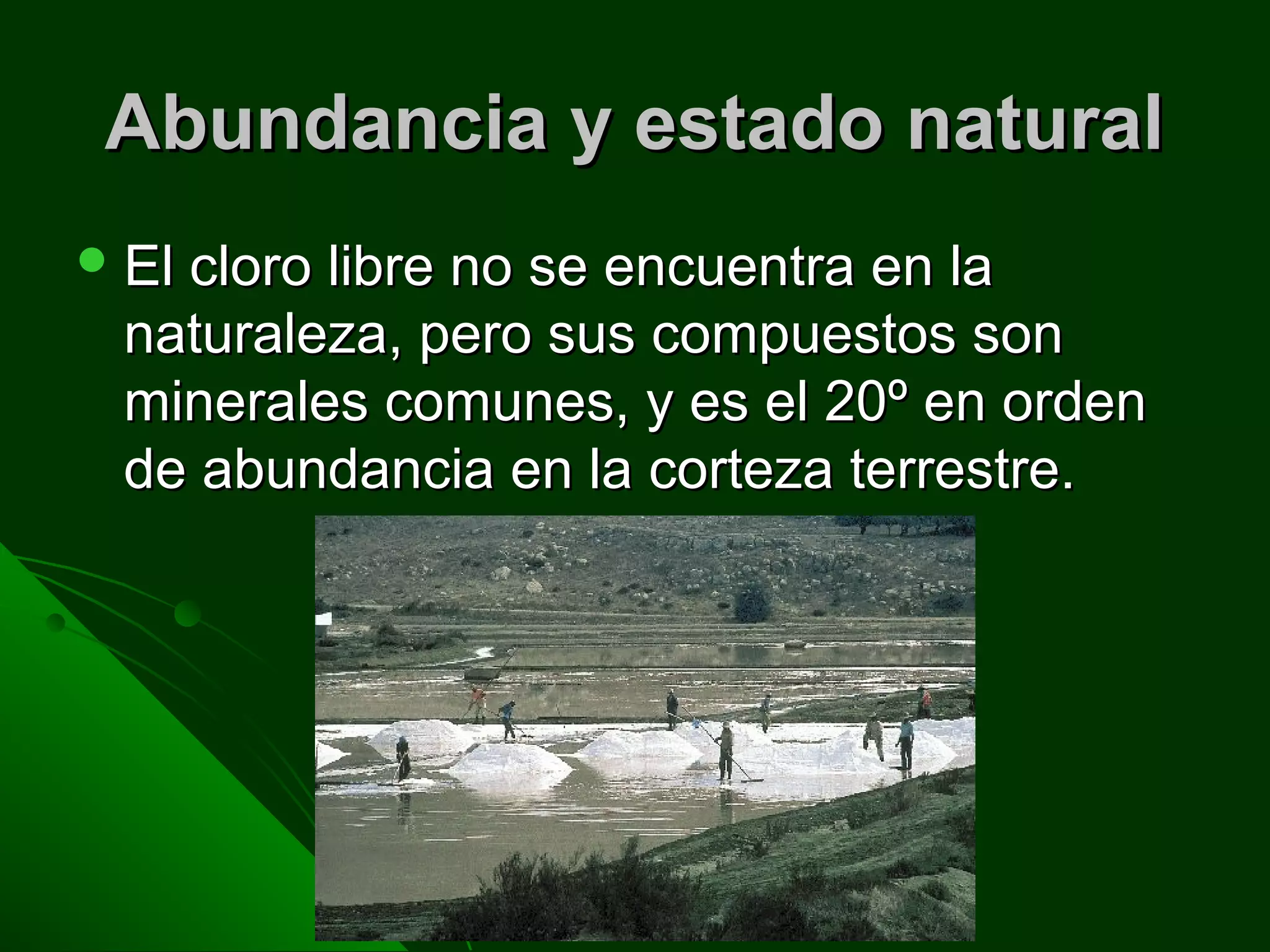 Abundancia y estado naturalAbundancia y estado natural
 El cloro libre no se encuentra en laEl cloro libre no se encuentra en la
naturaleza, pero sus compuestos sonnaturaleza, pero sus compuestos son
minerales comunes, y es el 20º en ordenminerales comunes, y es el 20º en orden
de abundancia en la corteza terrestre.de abundancia en la corteza terrestre.
 