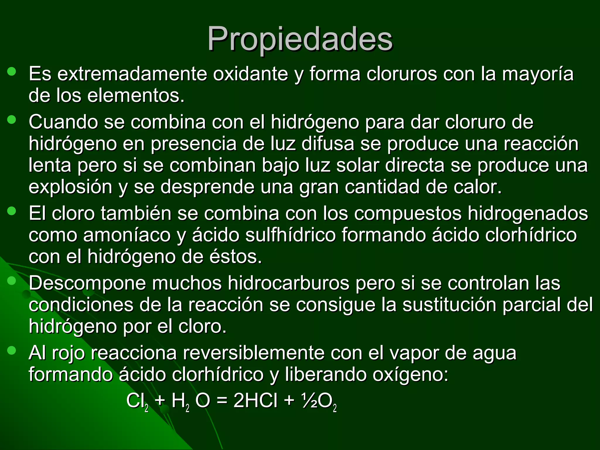 PropiedadesPropiedades
 Es extremadamente oxidante y forma cloruros con la mayoríaEs extremadamente oxidante y forma cloruros con la mayoría
de los elementos.de los elementos.
 Cuando se combina con el hidrógeno para dar cloruro deCuando se combina con el hidrógeno para dar cloruro de
hidrógeno en presencia de luz difusa se produce una reacciónhidrógeno en presencia de luz difusa se produce una reacción
lenta pero si se combinan bajo luz solar directa se produce unalenta pero si se combinan bajo luz solar directa se produce una
explosión y se desprende una gran cantidad de calor.explosión y se desprende una gran cantidad de calor.
 El cloro también se combina con los compuestos hidrogenadosEl cloro también se combina con los compuestos hidrogenados
como amoníaco y ácido sulfhídrico formando ácido clorhídricocomo amoníaco y ácido sulfhídrico formando ácido clorhídrico
con el hidrógeno de éstos.con el hidrógeno de éstos.
 Descompone muchos hidrocarburos pero si se controlan lasDescompone muchos hidrocarburos pero si se controlan las
condiciones de la reacción se consigue la sustitución parcial delcondiciones de la reacción se consigue la sustitución parcial del
hidrógeno por el cloro.hidrógeno por el cloro.
 Al rojo reacciona reversiblemente con el vapor de aguaAl rojo reacciona reversiblemente con el vapor de agua
formando ácido clorhídrico y liberando oxígeno:formando ácido clorhídrico y liberando oxígeno:
ClCl22 + H+ H22 O = 2HCl + ½OO = 2HCl + ½O22
 
