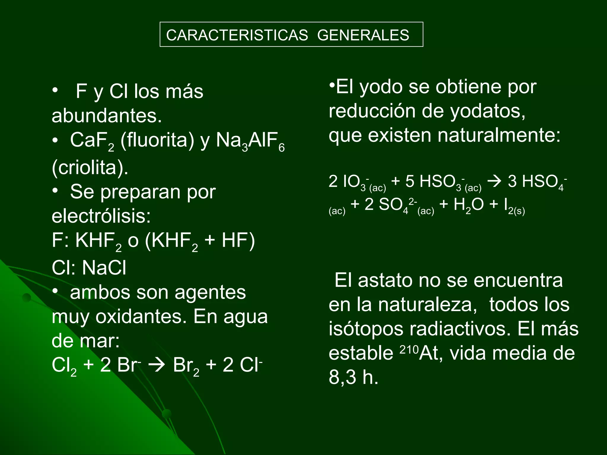 • F y Cl los más
abundantes.
• CaF2 (fluorita) y Na3AlF6
(criolita).
• Se preparan por
electrólisis:
F: KHF2 o (KHF2 + HF)
Cl: NaCl
• ambos son agentes
muy oxidantes. En agua
de mar:
Cl2 + 2 Br-
 Br2 + 2 Cl-
CARACTERISTICAS GENERALES
•El yodo se obtiene por
reducción de yodatos,
que existen naturalmente:
2 IO3
-
(ac) + 5 HSO3
-
(ac)  3 HSO4
-
(ac) + 2 SO4
2-
(ac) + H2O + I2(s)
El astato no se encuentra
en la naturaleza, todos los
isótopos radiactivos. El más
estable 210
At, vida media de
8,3 h.
 