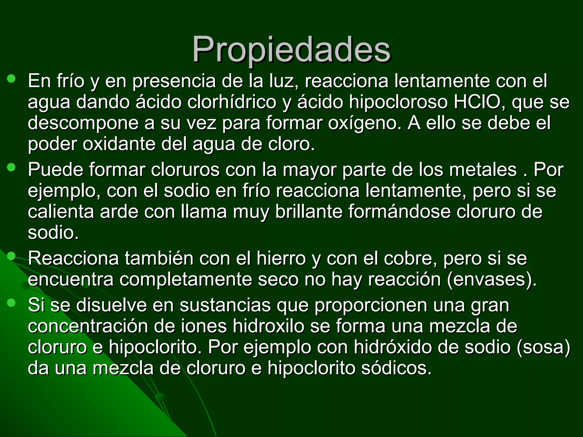 PropiedadesPropiedades
 En frío y en presencia de la luz, reacciona lentamente con elEn frío y en presencia de la luz, reacciona lentamente con el
agua dando ácido clorhídrico y ácido hipocloroso HClO, que seagua dando ácido clorhídrico y ácido hipocloroso HClO, que se
descompone a su vez para formar oxígeno. A ello se debe eldescompone a su vez para formar oxígeno. A ello se debe el
poder oxidante del agua de cloro.poder oxidante del agua de cloro.
 Puede formar cloruros con la mayor parte de los metales . PorPuede formar cloruros con la mayor parte de los metales . Por
ejemplo, con el sodio en frío reacciona lentamente, pero si seejemplo, con el sodio en frío reacciona lentamente, pero si se
calienta arde con llama muy brillante formándose cloruro decalienta arde con llama muy brillante formándose cloruro de
sodio.sodio.
 Reacciona también con el hierro y con el cobre, pero si seReacciona también con el hierro y con el cobre, pero si se
encuentra completamente seco no hay reacción (envases).encuentra completamente seco no hay reacción (envases).
 Si se disuelve en sustancias que proporcionen una granSi se disuelve en sustancias que proporcionen una gran
concentración de iones hidroxilo se forma una mezcla deconcentración de iones hidroxilo se forma una mezcla de
cloruro e hipoclorito. Por ejemplo con hidróxido de sodio (sosa)cloruro e hipoclorito. Por ejemplo con hidróxido de sodio (sosa)
da una mezcla de cloruro e hipoclorito sódicos.da una mezcla de cloruro e hipoclorito sódicos.
 