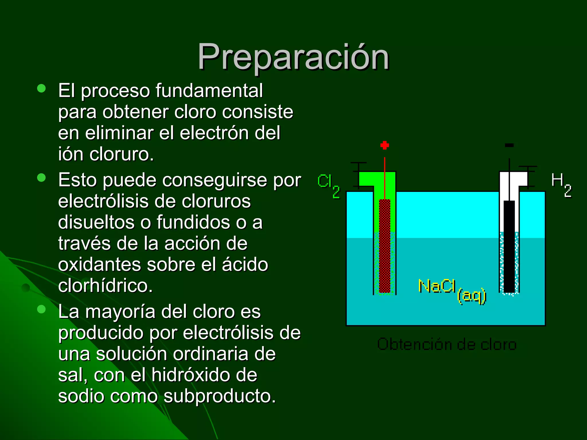 PreparaciónPreparación
 El proceso fundamentalEl proceso fundamental
para obtener cloro consistepara obtener cloro consiste
en eliminar el electrón delen eliminar el electrón del
ión cloruro.ión cloruro.
 Esto puede conseguirse porEsto puede conseguirse por
electrólisis de cloruroselectrólisis de cloruros
disueltos o fundidos o adisueltos o fundidos o a
través de la acción detravés de la acción de
oxidantes sobre el ácidooxidantes sobre el ácido
clorhídrico.clorhídrico.
 La mayoría del cloro esLa mayoría del cloro es
producido por electrólisis deproducido por electrólisis de
una solución ordinaria deuna solución ordinaria de
sal, con el hidróxido desal, con el hidróxido de
sodio como subproducto.sodio como subproducto.
 