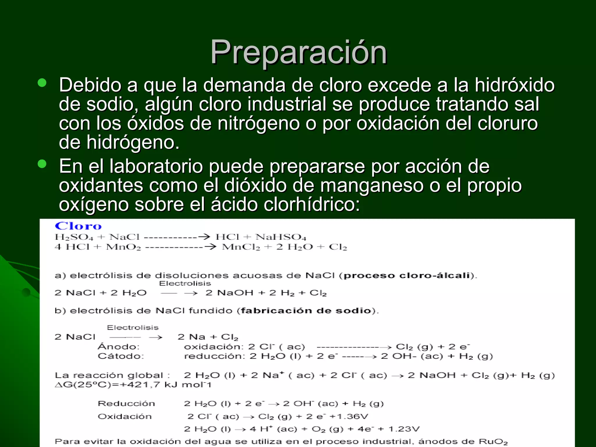 PreparaciónPreparación
 Debido a que la demanda de cloro excede a la hidróxidoDebido a que la demanda de cloro excede a la hidróxido
de sodio, algún cloro industrial se produce tratando salde sodio, algún cloro industrial se produce tratando sal
con los óxidos de nitrógeno o por oxidación del clorurocon los óxidos de nitrógeno o por oxidación del cloruro
de hidrógeno.de hidrógeno.
 En el laboratorio puede prepararse por acción deEn el laboratorio puede prepararse por acción de
oxidantes como el dióxido de manganeso o el propiooxidantes como el dióxido de manganeso o el propio
oxígeno sobre el ácido clorhídrico:oxígeno sobre el ácido clorhídrico:
4HCl + MnO4HCl + MnO22 = MnCl= MnCl22+ 2H+ 2H22O+ ClO+ Cl22
4HCl + O4HCl + O22 = 2Cl= 2Cl22 + 2H+ 2H22OO
 