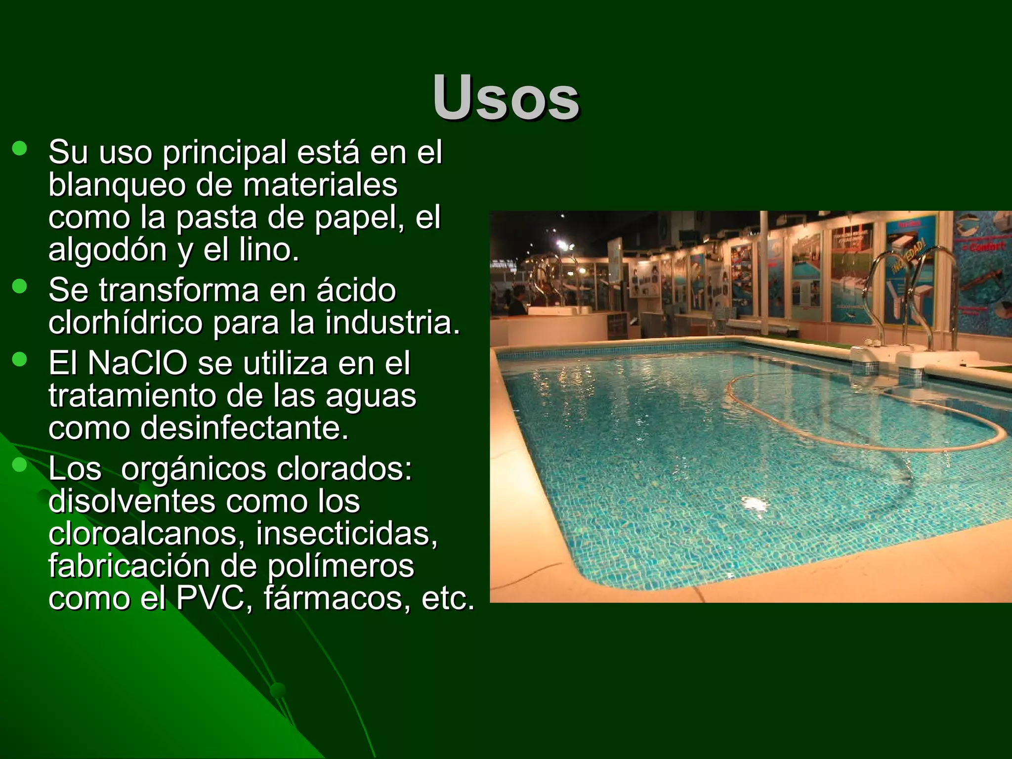UsosUsos
 Su uso principal está en elSu uso principal está en el
blanqueo de materialesblanqueo de materiales
como la pasta de papel, elcomo la pasta de papel, el
algodón y el lino.algodón y el lino.
 Se transforma en ácidoSe transforma en ácido
clorhídrico para la industria.clorhídrico para la industria.
 El NaClO se utiliza en elEl NaClO se utiliza en el
tratamiento de las aguastratamiento de las aguas
como desinfectante.como desinfectante.
 Los orgánicos clorados:Los orgánicos clorados:
disolventes como losdisolventes como los
cloroalcanos, insecticidas,cloroalcanos, insecticidas,
fabricación de polímerosfabricación de polímeros
como el PVC, fármacos, etc.como el PVC, fármacos, etc.
 