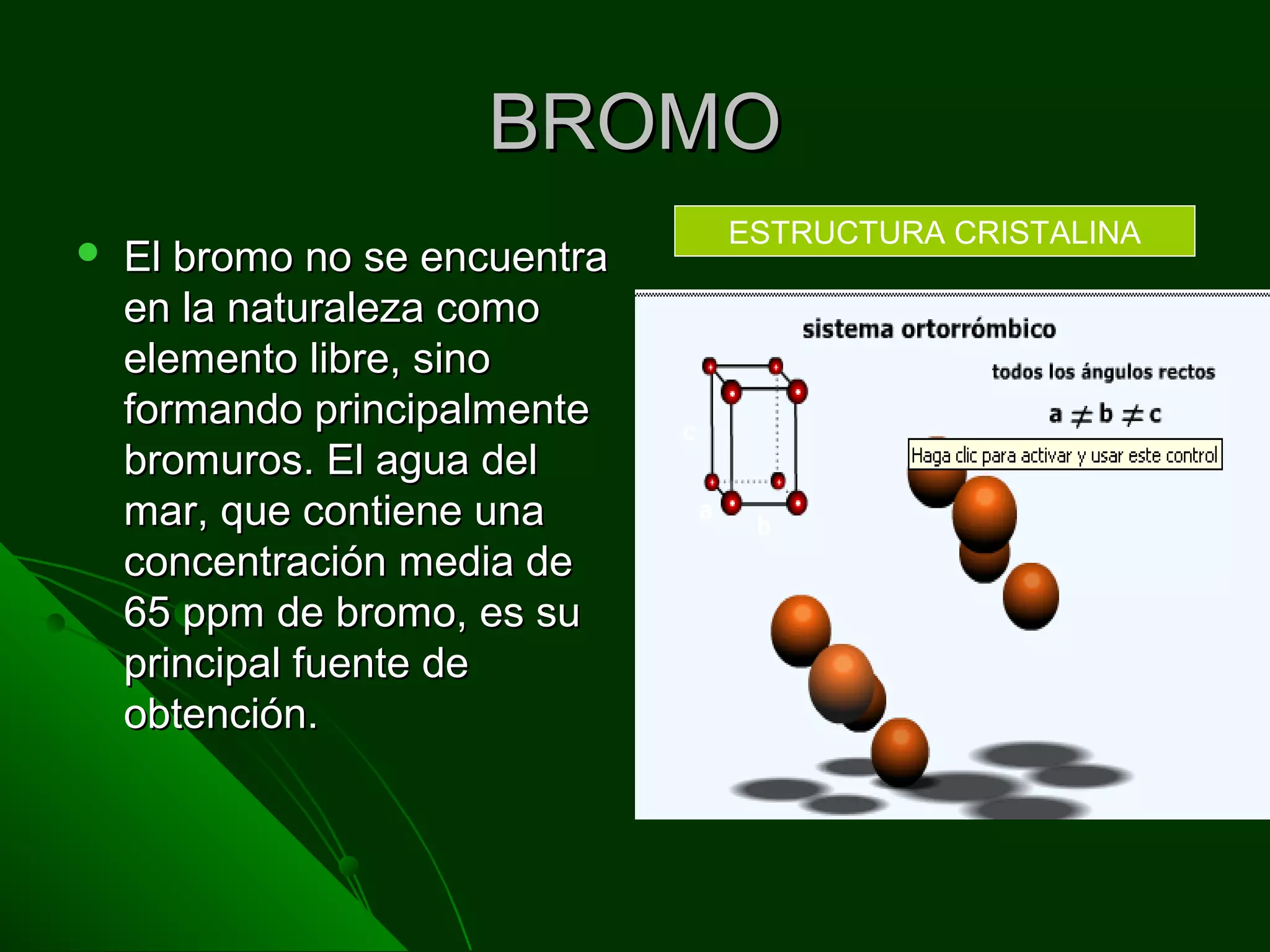 BROMOBROMO
 El bromo no se encuentraEl bromo no se encuentra
en la naturaleza comoen la naturaleza como
elemento libre, sinoelemento libre, sino
formando principalmenteformando principalmente
bromuros. El agua delbromuros. El agua del
mar, que contiene unamar, que contiene una
concentración media deconcentración media de
65 ppm de bromo, es su65 ppm de bromo, es su
principal fuente deprincipal fuente de
obtención.obtención.
ESTRUCTURA CRISTALINA
 