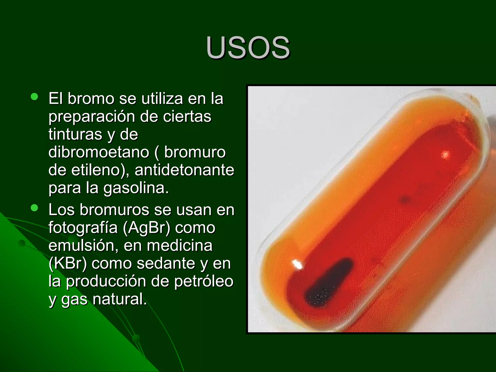 USOSUSOS
 El bromo se utiliza en laEl bromo se utiliza en la
preparación de ciertaspreparación de ciertas
tinturas y detinturas y de
dibromoetano ( bromurodibromoetano ( bromuro
de etileno), antidetonantede etileno), antidetonante
para la gasolina.para la gasolina.
 Los bromuros se usan enLos bromuros se usan en
fotografía (AgBr) comofotografía (AgBr) como
emulsión, en medicinaemulsión, en medicina
(KBr) como sedante y en(KBr) como sedante y en
la producción de petróleola producción de petróleo
y gas natural.y gas natural.
 