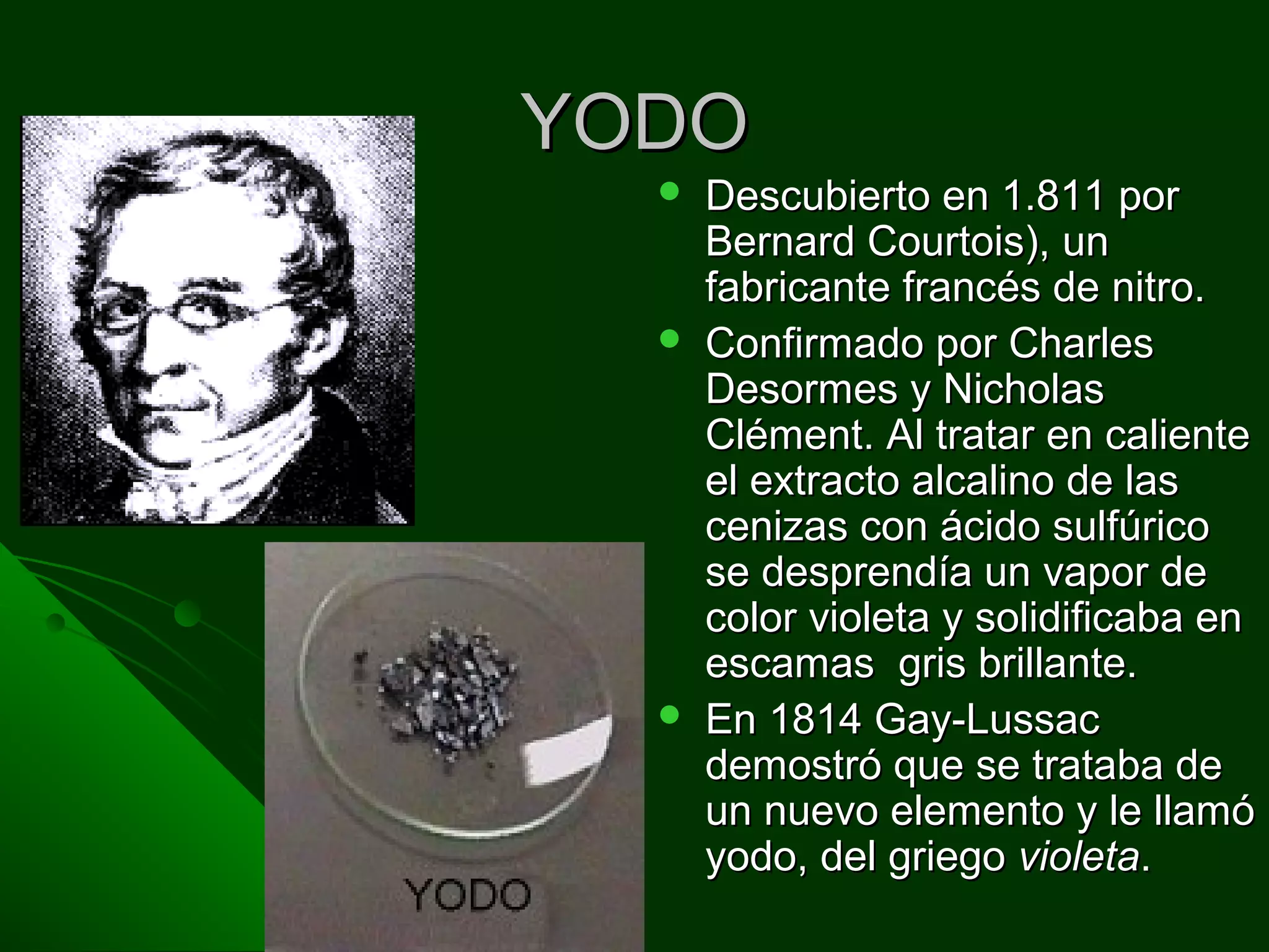 YODOYODO
 Descubierto en 1.811 porDescubierto en 1.811 por
Bernard Courtois), unBernard Courtois), un
fabricante francés de nitro.fabricante francés de nitro.
 Confirmado por CharlesConfirmado por Charles
Desormes y NicholasDesormes y Nicholas
Clément. Al tratar en calienteClément. Al tratar en caliente
el extracto alcalino de lasel extracto alcalino de las
cenizas con ácido sulfúricocenizas con ácido sulfúrico
se desprendía un vapor dese desprendía un vapor de
color violeta y solidificaba encolor violeta y solidificaba en
escamas gris brillante.escamas gris brillante.
 En 1814 Gay-LussacEn 1814 Gay-Lussac
demostró que se trataba dedemostró que se trataba de
un nuevo elemento y le llamóun nuevo elemento y le llamó
yodo, del griegoyodo, del griego violetavioleta..
 