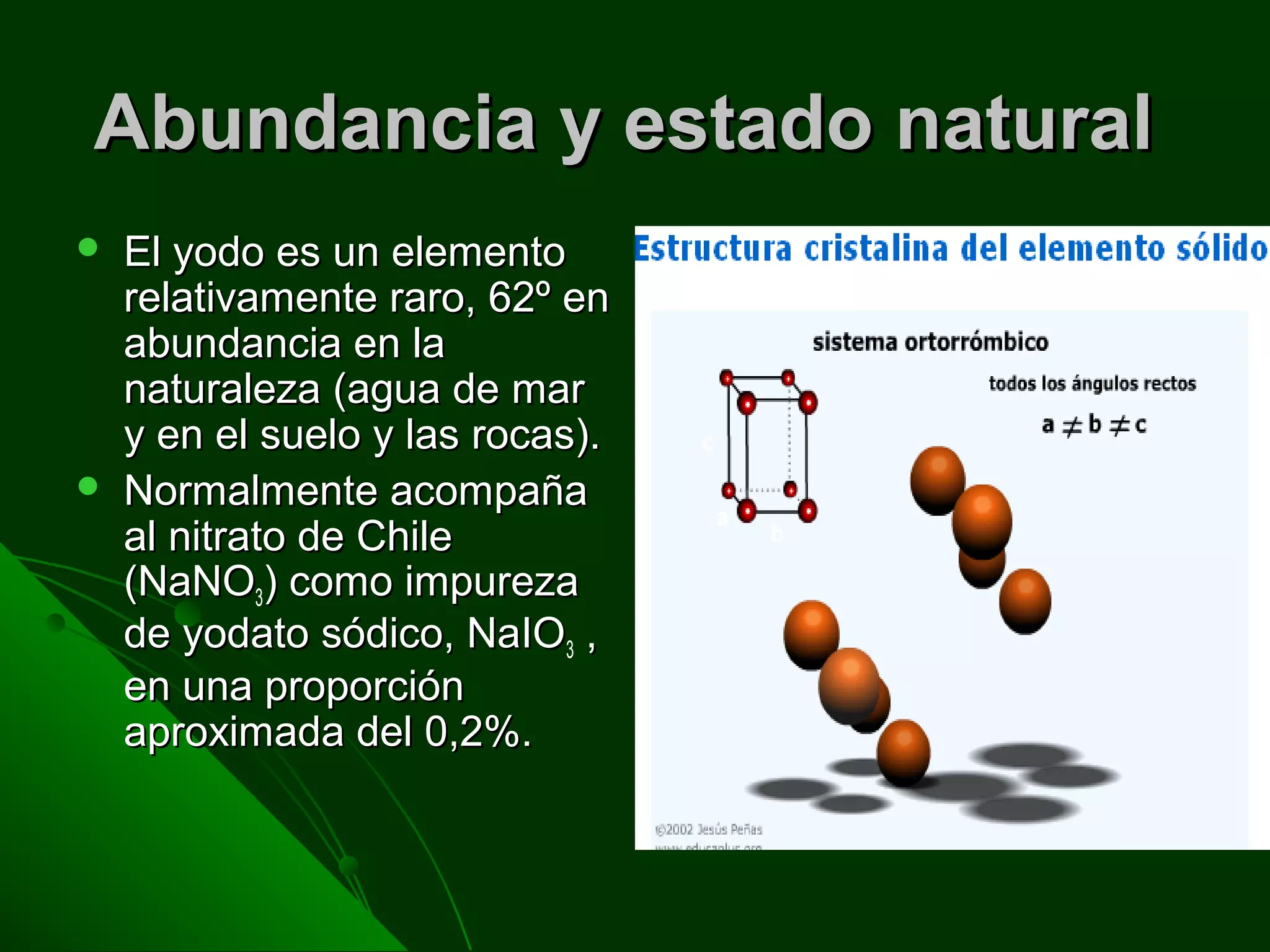 Abundancia y estado naturalAbundancia y estado natural
 El yodo es un elementoEl yodo es un elemento
relativamente raro, 62º enrelativamente raro, 62º en
abundancia en laabundancia en la
naturaleza (agua de marnaturaleza (agua de mar
y en el suelo y las rocas).y en el suelo y las rocas).
 Normalmente acompañaNormalmente acompaña
al nitrato de Chileal nitrato de Chile
(NaNO(NaNO3) como impureza) como impureza
de yodato sódico, NaIOde yodato sódico, NaIO3 ,,
en una proporciónen una proporción
aproximada del 0,2%.aproximada del 0,2%.
 
