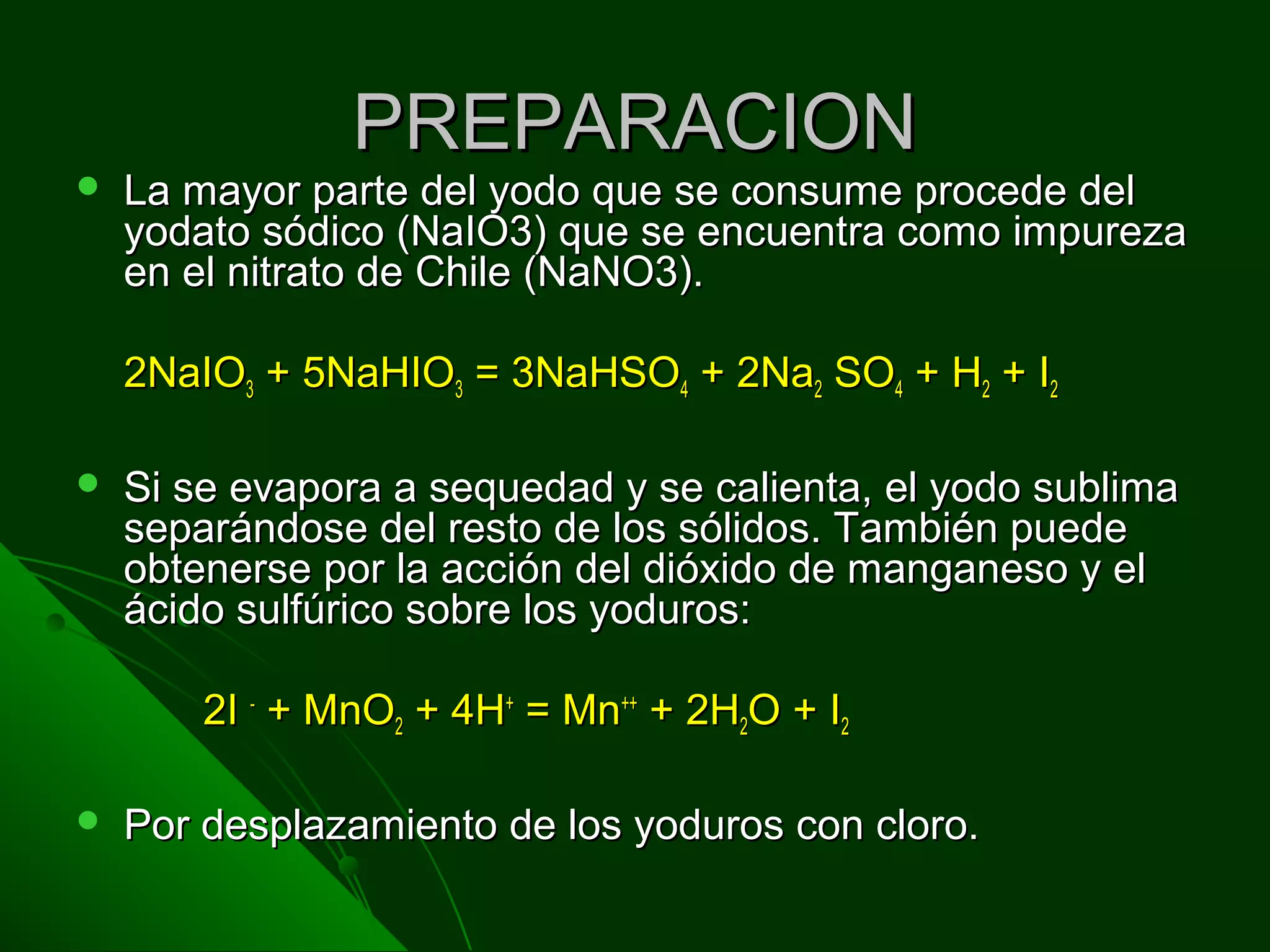 PREPARACIONPREPARACION
 La mayor parte del yodo que se consume procede delLa mayor parte del yodo que se consume procede del
yodato sódico (NaIO3) que se encuentra como impurezayodato sódico (NaIO3) que se encuentra como impureza
en el nitrato de Chile (NaNO3).en el nitrato de Chile (NaNO3).
2NaIO2NaIO33 + 5NaHIO+ 5NaHIO33 = 3NaHSO= 3NaHSO44 + 2Na+ 2Na22 SOSO44 + H+ H22 + I+ I22
 Si se evapora a sequedad y se calienta, el yodo sublimaSi se evapora a sequedad y se calienta, el yodo sublima
separándose del resto de los sólidos. También puedeseparándose del resto de los sólidos. También puede
obtenerse por la acción del dióxido de manganeso y elobtenerse por la acción del dióxido de manganeso y el
ácido sulfúrico sobre los yoduros:ácido sulfúrico sobre los yoduros:
2I2I --
+ MnO+ MnO22 + 4H+ 4H++
= Mn= Mn++++
+ 2H+ 2H22O + IO + I22
 Por desplazamiento de los yoduros con cloro.Por desplazamiento de los yoduros con cloro.
 