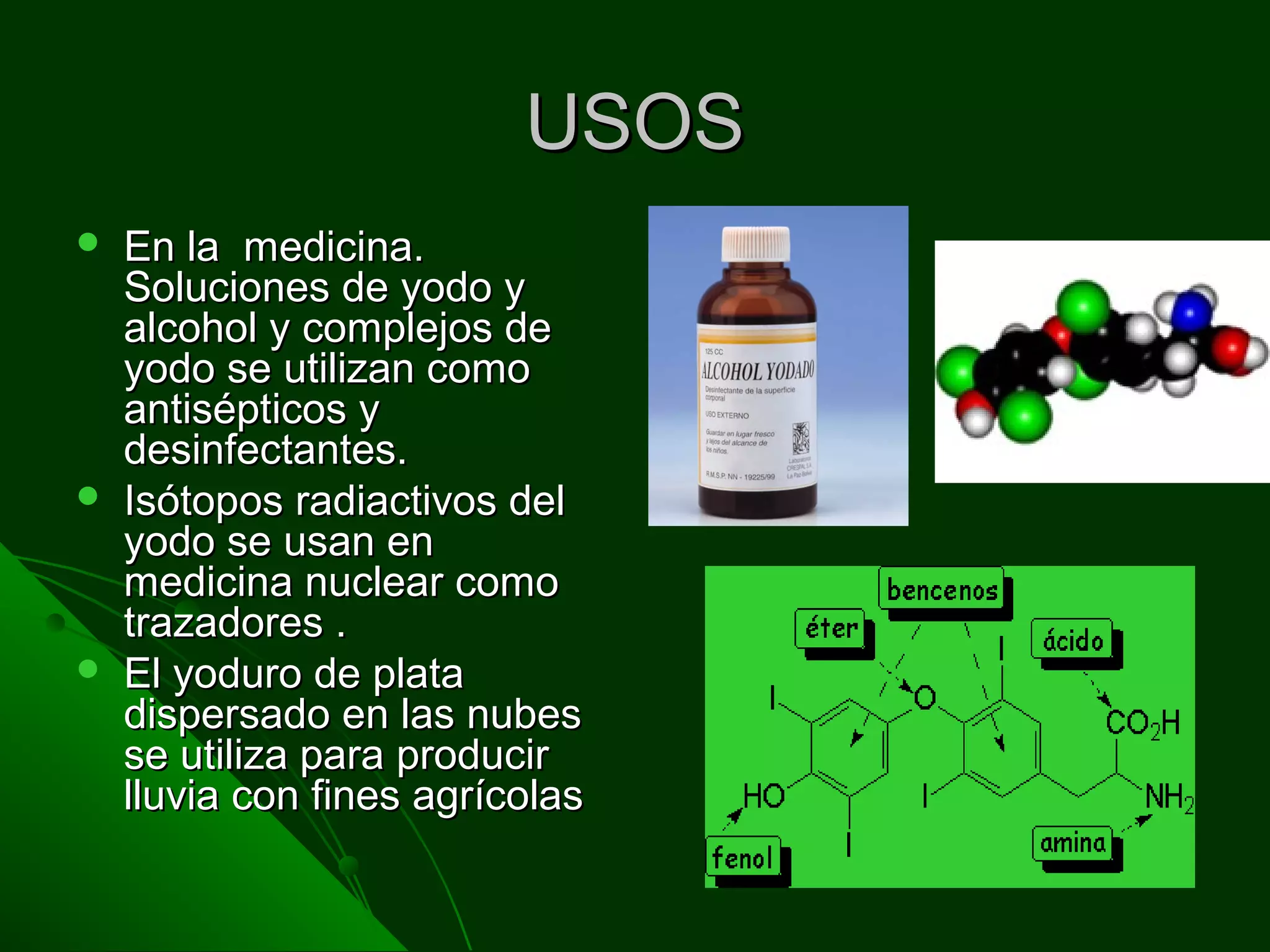 USOSUSOS
 En la medicina.En la medicina.
Soluciones de yodo ySoluciones de yodo y
alcohol y complejos dealcohol y complejos de
yodo se utilizan comoyodo se utilizan como
antisépticos yantisépticos y
desinfectantes.desinfectantes.
 Isótopos radiactivos delIsótopos radiactivos del
yodo se usan enyodo se usan en
medicina nuclear comomedicina nuclear como
trazadores .trazadores .
 El yoduro de plataEl yoduro de plata
dispersado en las nubesdispersado en las nubes
se utiliza para producirse utiliza para producir
lluvia con fines agrícolaslluvia con fines agrícolas
 