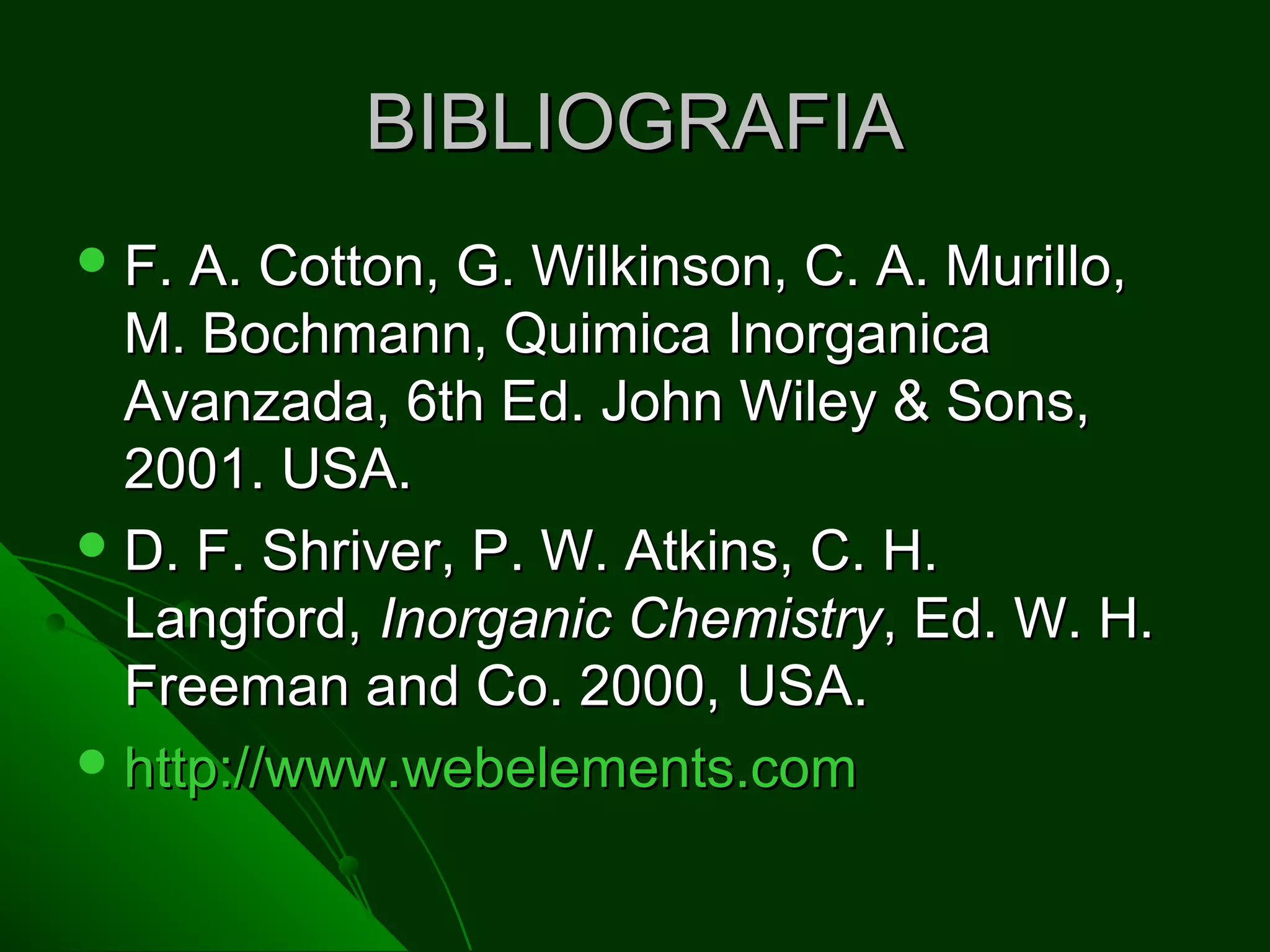 BIBLIOGRAFIABIBLIOGRAFIA
 F. A. Cotton, G. Wilkinson, C. A. Murillo,F. A. Cotton, G. Wilkinson, C. A. Murillo,
M. Bochmann, Quimica InorganicaM. Bochmann, Quimica Inorganica
Avanzada, 6th Ed. John Wiley & Sons,Avanzada, 6th Ed. John Wiley & Sons,
2001. USA.2001. USA.
 D. F. Shriver, P. W. Atkins, C. H.D. F. Shriver, P. W. Atkins, C. H.
Langford,Langford, Inorganic ChemistryInorganic Chemistry, Ed. W. H., Ed. W. H.
Freeman and Co. 2000, USA.Freeman and Co. 2000, USA.
 http://www.webelements.comhttp://www.webelements.com
 