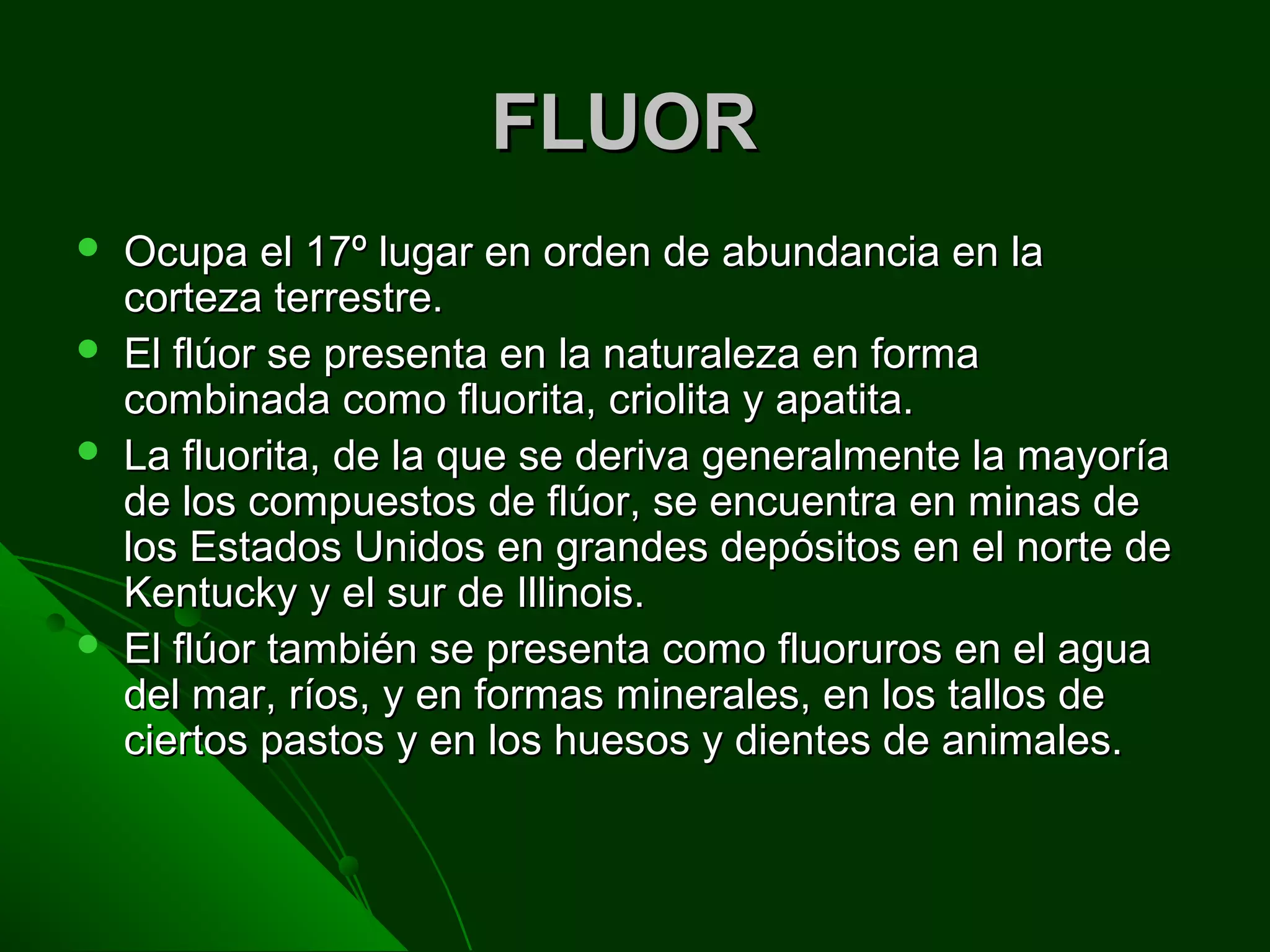 FLUORFLUOR
 Ocupa el 17º lugar en orden de abundancia en laOcupa el 17º lugar en orden de abundancia en la
corteza terrestre.corteza terrestre.
 El flúor se presenta en la naturaleza en formaEl flúor se presenta en la naturaleza en forma
combinada como fluorita, criolita y apatita.combinada como fluorita, criolita y apatita.
 La fluorita, de la que se deriva generalmente la mayoríaLa fluorita, de la que se deriva generalmente la mayoría
de los compuestos de flúor, se encuentra en minas dede los compuestos de flúor, se encuentra en minas de
los Estados Unidos en grandes depósitos en el norte delos Estados Unidos en grandes depósitos en el norte de
Kentucky y el sur de Illinois.Kentucky y el sur de Illinois.
 El flúor también se presenta como fluoruros en el aguaEl flúor también se presenta como fluoruros en el agua
del mar, ríos, y en formas minerales, en los tallos dedel mar, ríos, y en formas minerales, en los tallos de
ciertos pastos y en los huesos y dientes de animales.ciertos pastos y en los huesos y dientes de animales.
 