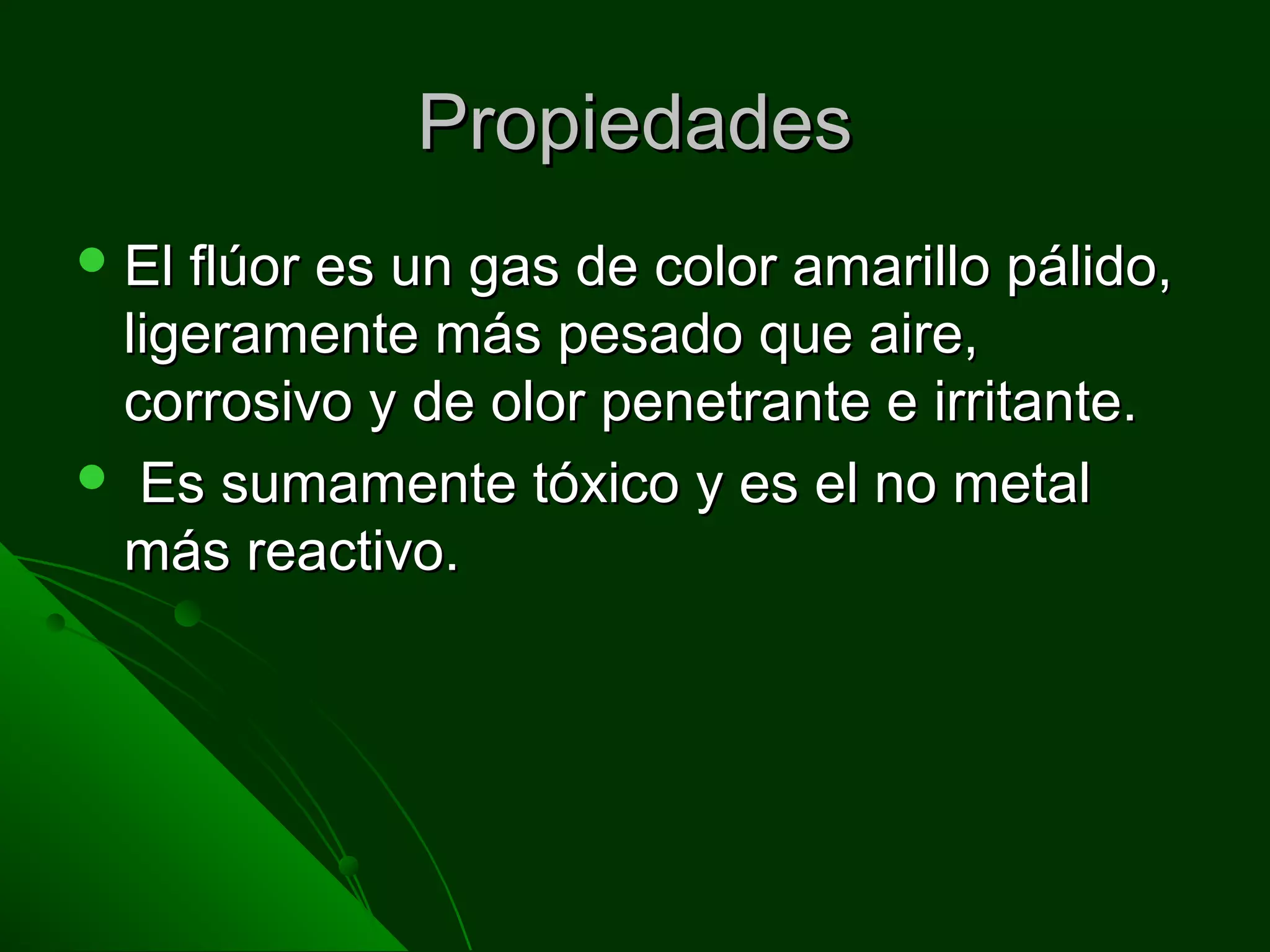 PropiedadesPropiedades
 El flúor es un gas de color amarillo pálido,El flúor es un gas de color amarillo pálido,
ligeramente más pesado que aire,ligeramente más pesado que aire,
corrosivo y de olor penetrante e irritante.corrosivo y de olor penetrante e irritante.
 Es sumamente tóxico y es el no metalEs sumamente tóxico y es el no metal
más reactivo.más reactivo.
 