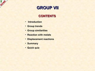 CONTENTSCONTENTS
• Introduction
• Group trends
• Group similarities
• Reaction with metals
• Displacement reactions
• Summary
• Quick quiz
GROUP VIIGROUP VII
 