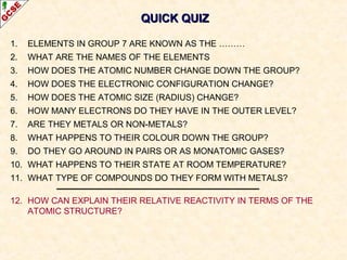 QUICK QUIZQUICK QUIZ
1. ELEMENTS IN GROUP 7 ARE KNOWN AS THE ………
2. WHAT ARE THE NAMES OF THE ELEMENTS
3. HOW DOES THE ATOMIC NUMBER CHANGE DOWN THE GROUP?
4. HOW DOES THE ELECTRONIC CONFIGURATION CHANGE?
5. HOW DOES THE ATOMIC SIZE (RADIUS) CHANGE?
6. HOW MANY ELECTRONS DO THEY HAVE IN THE OUTER LEVEL?
7. ARE THEY METALS OR NON-METALS?
8. WHAT HAPPENS TO THEIR COLOUR DOWN THE GROUP?
9. DO THEY GO AROUND IN PAIRS OR AS MONATOMIC GASES?
10. WHAT HAPPENS TO THEIR STATE AT ROOM TEMPERATURE?
11. WHAT TYPE OF COMPOUNDS DO THEY FORM WITH METALS?
12. HOW CAN EXPLAIN THEIR RELATIVE REACTIVITY IN TERMS OF THE
ATOMIC STRUCTURE?
 