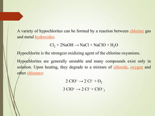 A variety of hypochlorites can be formed by a reaction between chlorine gas
and metal hydroxides.
Cl2 + 2NaOH → NaCl + NaClO + H2O
Hypochlorite is the strongest oxidizing agent of the chlorine oxyanions.
Hypochlorites are generally unstable and many compounds exist only in
solution. Upon heating, they degrade to a mixture of chloride, oxygen and
other chlorates:
2 ClO− → 2 Cl− + O2
3 ClO− → 2 Cl− + ClO−
3
 