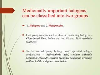 Medicinally important halogens
can be classified into two groups
 1. Halogens and 2. Halogenides.
 First group combines active chlorine containing halogens –
Chlorinated lime, iodine and its 5% and 10% alcoholic
solutions.
 To the second group belong non-oxygenated halogen
conjunctions – hydrochloric acid, sodium chloride,
potassium chloride, sodium bromide, potassium bromide,
sodium iodide and potassium iodide.
 