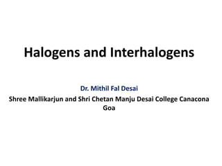 Halogens and Interhalogens
Dr. Mithil Fal Desai
Shree Mallikarjun and Shri Chetan Manju Desai College Canacona
Goa
 