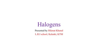 Halogens
Presented by Hikmat Khanal
L.R.I school, Kalanki, KTM
 