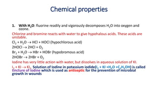 Chemical properties
1. With H2O: fluorine readily and vigorously decomposes H2O into oxygen and
ozone.
Chlorine and bromine reacts with water to give hypohalous acids. These acids are
unstable.
Cl2 + H2O  HCl + HOCl (hypochlorous acid)
2HOCl  2HCl + O2
Br2 + H2O  HBr + HOBr (hypobromous acid)
2HOBr  2HBr + O2
Iodine has very little action with water, but dissolves in aqueous solution of KI.
I2 + KI  KI3. Solution of Iodine in potassium iodide(I2 + KI +H2O +C2H5OH) is called
tincture of iodine which is used as antiseptic for the prevention of microbial
growth in wounds
 