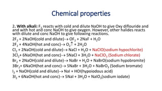 Chemical properties
2. With alkali: F2 reacts with cold and dilute NaOH to give Oxy diflouride and
and with hot and conc NaOH to give oxygen. However, other halides reacts
with dilute and conc NaOH to give following reactions.
2F2 + 2NaOH(cold and dilute) OF2 + 2NaF + H2O
2F2 + 4NaOH(hot and conc) O2 + 2H2O
Cl2 + 2NaOH(cold and dilute) NaCl + H2O + NaClO(sodium hypochlorite)
3Cl2+ 6NaOH(hot and conc) 5NaCl + 3H2O + NaClO3 (Sodium chlorate)
Br2 + 2NaOH(cold and dilute) NaBr + H2O + NaBrO(sodium hypobromite)
3Br2+ 6NaOH(hot and conc) 5NaBr + 3H2O + NaBrO3 (Sodium bromate)
I2 + NaOH(cold and dilute) NaI + HOI(hypoiodous acid)
3I2 + 6NaOH(hot and conc) 5NaI + 3H2O + NaIO3(sodium iodate)
 