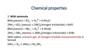 Chemical properties
3. With ammonia
8NH3(excess) + 3Cl2  N2 + 6 NH4Cl
2NH3 + 6Cl2 (excess) 2NCl3(nitrogen trichloride) + 6HCl
8NH3(excess) + 3Br2  N2 + 6 NH4Br
2NH3 + 6Br2 (excess) 2NBr3(nitrogen tribromide) + 6HBr
With iodine, a brown ppt. of nitrogen triodide monoammoniate is
formed
5NH3 + 3I2 3NH4I + NI3.NH3
 