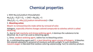 Chemical properties
v. With Na2S2O3(sodium thiosulphate):
Na2S2O3 + H2O + Cl2  2HCl + Na2SO4 + S
2Na2S2O3 + I2Na2S4O6(sodium tetrathionate) + 2NaI
5. Bleaching action
Bleach: to remove/clean/to make white by removal of color.
Halogens, especially chlorine changes colored compounds to colorless which is called
bleaching.
F2: due to high reactivity and strong oxidizing agent, it destroys the substance to be
bleached. So, it can’t be used as bleaching agent.
I2: Since, weakest oxidizing agent, iodine has no bleaching action.
Br2 is mild bleaching agent and Cl2 is best bleaching agent among all halogens. It bleaches
the colored substance in presence of moisture and and sunlight. In such conditions,
nascent oxygen is liberated that oxidizes coloring substance(eg: hair) to colorless product.
 