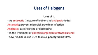 Uses of Halogens
Uses of I2
• As antiseptic (tincture of iodine) and analgesic (iodex)
Antiseptic; prevent microbial growth or infection
Analgesic; pain relieving or decreasing
• In the treatment of goiter(enlargement of thyroid gland)
• Silver iodide is also used to make photographic films.
 