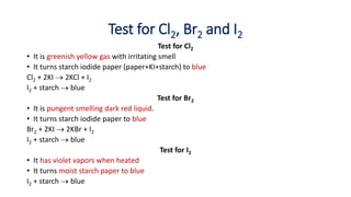 Test for Cl2, Br2 and I2
Test for Cl2
• It is greenish yellow gas with irritating smell
• It turns starch iodide paper (paper+KI+starch) to blue
Cl2 + 2KI  2KCl + I2
I2 + starch  blue
Test for Br2
• It is pungent smelling dark red liquid.
• It turns starch iodide paper to blue
Br2 + 2KI  2KBr + I2
I2 + starch  blue
Test for I2
• It has violet vapors when heated
• It turns moist starch paper to blue
I2 + starch  blue
 